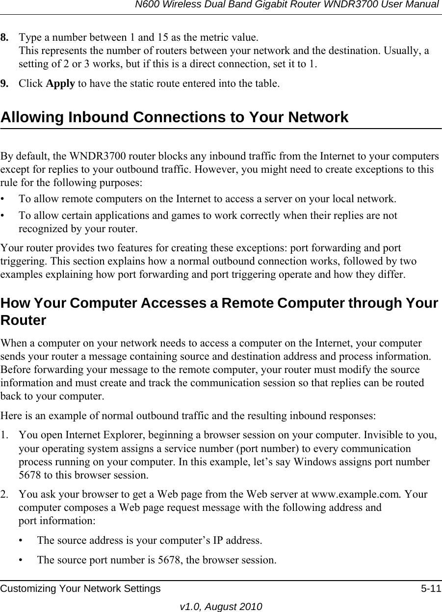 N600 Wireless Dual Band Gigabit Router WNDR3700 User Manual Customizing Your Network Settings 5-11v1.0, August 20108. Type a number between 1 and 15 as the metric value. This represents the number of routers between your network and the destination. Usually, a setting of 2 or 3 works, but if this is a direct connection, set it to 1. 9. Click Apply to have the static route entered into the table. Allowing Inbound Connections to Your NetworkBy default, the WNDR3700 router blocks any inbound traffic from the Internet to your computers except for replies to your outbound traffic. However, you might need to create exceptions to this rule for the following purposes:• To allow remote computers on the Internet to access a server on your local network. • To allow certain applications and games to work correctly when their replies are not recognized by your router.Your router provides two features for creating these exceptions: port forwarding and port triggering. This section explains how a normal outbound connection works, followed by two examples explaining how port forwarding and port triggering operate and how they differ.How Your Computer Accesses a Remote Computer through Your RouterWhen a computer on your network needs to access a computer on the Internet, your computer sends your router a message containing source and destination address and process information. Before forwarding your message to the remote computer, your router must modify the source information and must create and track the communication session so that replies can be routed back to your computer. Here is an example of normal outbound traffic and the resulting inbound responses:1. You open Internet Explorer, beginning a browser session on your computer. Invisible to you, your operating system assigns a service number (port number) to every communication process running on your computer. In this example, let’s say Windows assigns port number 5678 to this browser session. 2. You ask your browser to get a Web page from the Web server at www.example.com. Your computer composes a Web page request message with the following address andport information: • The source address is your computer’s IP address.• The source port number is 5678, the browser session. 