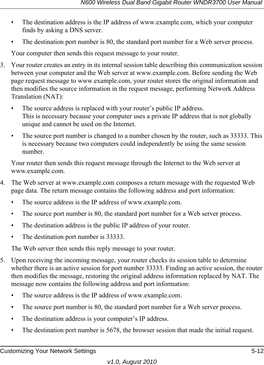 N600 Wireless Dual Band Gigabit Router WNDR3700 User Manual Customizing Your Network Settings 5-12v1.0, August 2010• The destination address is the IP address of www.example.com, which your computer finds by asking a DNS server.• The destination port number is 80, the standard port number for a Web server process.Your computer then sends this request message to your router.3. Your router creates an entry in its internal session table describing this communication session between your computer and the Web server at www.example.com. Before sending the Web page request message to www.example.com, your router stores the original information and then modifies the source information in the request message, performing Network Address Translation (NAT):• The source address is replaced with your router’s public IP address.This is necessary because your computer uses a private IP address that is not globally unique and cannot be used on the Internet.• The source port number is changed to a number chosen by the router, such as 33333. This is necessary because two computers could independently be using the same session number.Your router then sends this request message through the Internet to the Web server at www.example.com.4. The Web server at www.example.com composes a return message with the requested Web page data. The return message contains the following address and port information:• The source address is the IP address of www.example.com.• The source port number is 80, the standard port number for a Web server process.• The destination address is the public IP address of your router.• The destination port number is 33333.The Web server then sends this reply message to your router.5. Upon receiving the incoming message, your router checks its session table to determine whether there is an active session for port number 33333. Finding an active session, the router then modifies the message, restoring the original address information replaced by NAT. The message now contains the following address and port information: • The source address is the IP address of www.example.com.• The source port number is 80, the standard port number for a Web server process.• The destination address is your computer’s IP address.• The destination port number is 5678, the browser session that made the initial request.