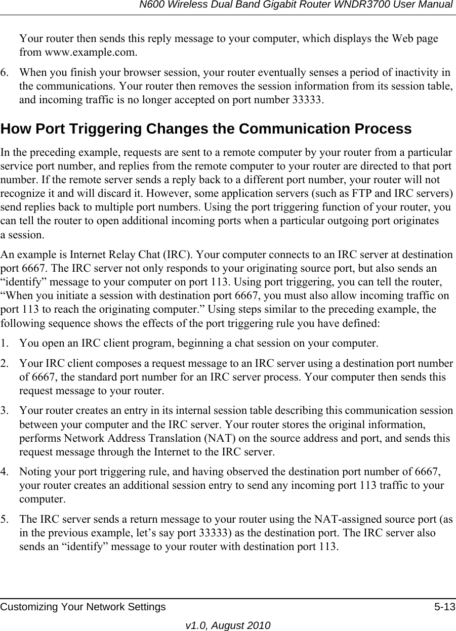 N600 Wireless Dual Band Gigabit Router WNDR3700 User Manual Customizing Your Network Settings 5-13v1.0, August 2010Your router then sends this reply message to your computer, which displays the Web page from www.example.com.6. When you finish your browser session, your router eventually senses a period of inactivity in the communications. Your router then removes the session information from its session table, and incoming traffic is no longer accepted on port number 33333.How Port Triggering Changes the Communication ProcessIn the preceding example, requests are sent to a remote computer by your router from a particular service port number, and replies from the remote computer to your router are directed to that port number. If the remote server sends a reply back to a different port number, your router will not recognize it and will discard it. However, some application servers (such as FTP and IRC servers) send replies back to multiple port numbers. Using the port triggering function of your router, you can tell the router to open additional incoming ports when a particular outgoing port originatesa session.An example is Internet Relay Chat (IRC). Your computer connects to an IRC server at destination port 6667. The IRC server not only responds to your originating source port, but also sends an “identify” message to your computer on port 113. Using port triggering, you can tell the router, “When you initiate a session with destination port 6667, you must also allow incoming traffic on port 113 to reach the originating computer.” Using steps similar to the preceding example, the following sequence shows the effects of the port triggering rule you have defined:1. You open an IRC client program, beginning a chat session on your computer. 2. Your IRC client composes a request message to an IRC server using a destination port number of 6667, the standard port number for an IRC server process. Your computer then sends this request message to your router.3. Your router creates an entry in its internal session table describing this communication session between your computer and the IRC server. Your router stores the original information, performs Network Address Translation (NAT) on the source address and port, and sends this request message through the Internet to the IRC server. 4. Noting your port triggering rule, and having observed the destination port number of 6667, your router creates an additional session entry to send any incoming port 113 traffic to your computer. 5. The IRC server sends a return message to your router using the NAT-assigned source port (as in the previous example, let’s say port 33333) as the destination port. The IRC server also sends an “identify” message to your router with destination port 113.