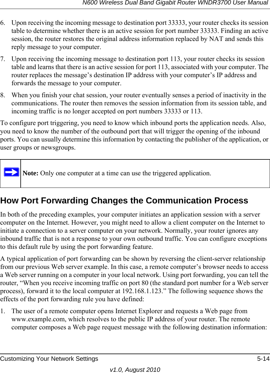 N600 Wireless Dual Band Gigabit Router WNDR3700 User Manual Customizing Your Network Settings 5-14v1.0, August 20106. Upon receiving the incoming message to destination port 33333, your router checks its session table to determine whether there is an active session for port number 33333. Finding an active session, the router restores the original address information replaced by NAT and sends this reply message to your computer.7. Upon receiving the incoming message to destination port 113, your router checks its session table and learns that there is an active session for port 113, associated with your computer. The router replaces the message’s destination IP address with your computer’s IP address and forwards the message to your computer.8. When you finish your chat session, your router eventually senses a period of inactivity in the communications. The router then removes the session information from its session table, and incoming traffic is no longer accepted on port numbers 33333 or 113.To configure port triggering, you need to know which inbound ports the application needs. Also, you need to know the number of the outbound port that will trigger the opening of the inbound ports. You can usually determine this information by contacting the publisher of the application, or user groups or newsgroups.How Port Forwarding Changes the Communication ProcessIn both of the preceding examples, your computer initiates an application session with a server computer on the Internet. However, you might need to allow a client computer on the Internet to initiate a connection to a server computer on your network. Normally, your router ignores any inbound traffic that is not a response to your own outbound traffic. You can configure exceptions to this default rule by using the port forwarding feature. A typical application of port forwarding can be shown by reversing the client-server relationship from our previous Web server example. In this case, a remote computer’s browser needs to access a Web server running on a computer in your local network. Using port forwarding, you can tell the router, “When you receive incoming traffic on port 80 (the standard port number for a Web server process), forward it to the local computer at 192.168.1.123.” The following sequence shows the effects of the port forwarding rule you have defined:1. The user of a remote computer opens Internet Explorer and requests a Web page from www.example.com, which resolves to the public IP address of your router. The remote computer composes a Web page request message with the following destination information: Note: Only one computer at a time can use the triggered application.