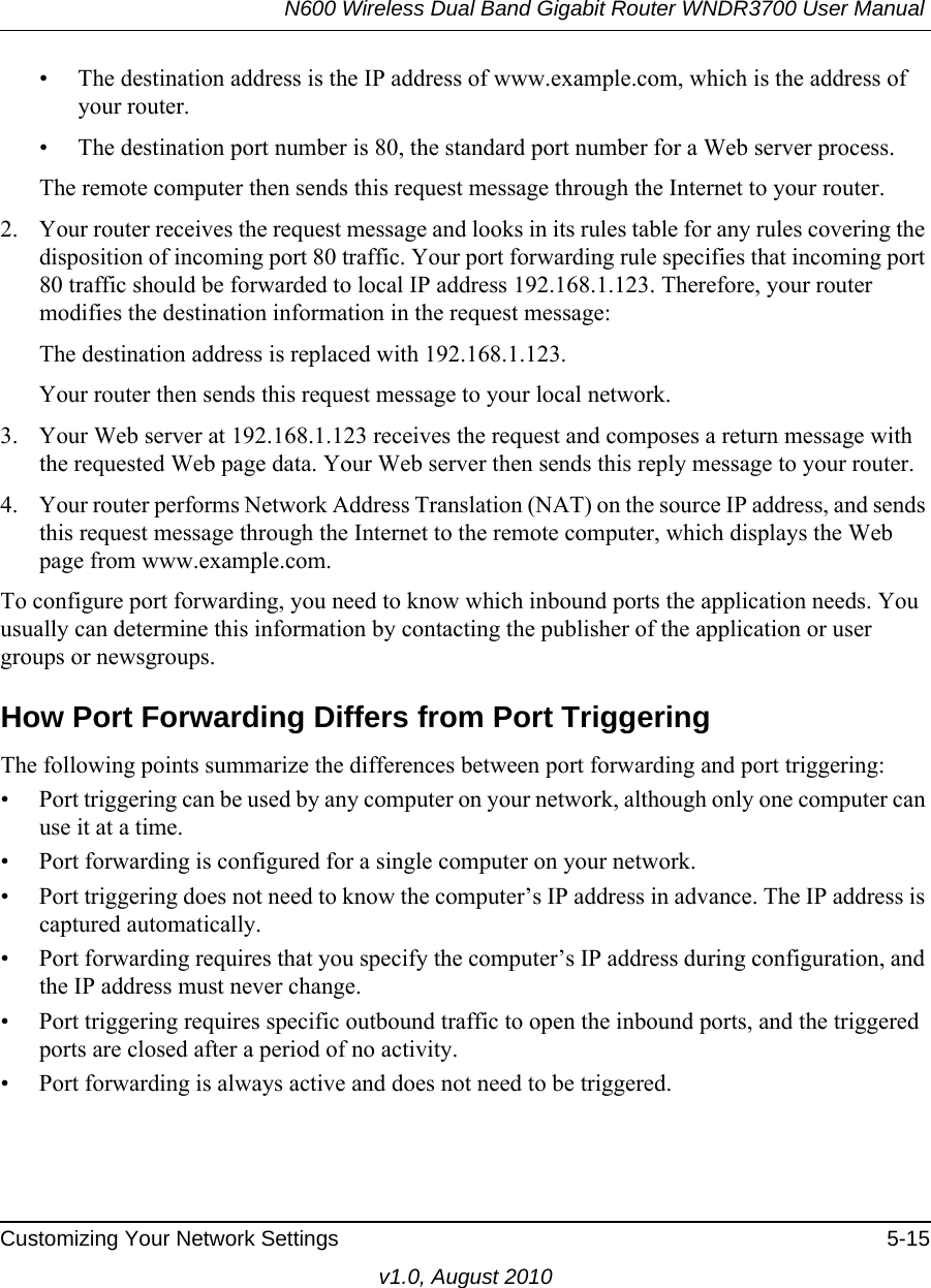 N600 Wireless Dual Band Gigabit Router WNDR3700 User Manual Customizing Your Network Settings 5-15v1.0, August 2010• The destination address is the IP address of www.example.com, which is the address of your router.• The destination port number is 80, the standard port number for a Web server process.The remote computer then sends this request message through the Internet to your router.2. Your router receives the request message and looks in its rules table for any rules covering the disposition of incoming port 80 traffic. Your port forwarding rule specifies that incoming port 80 traffic should be forwarded to local IP address 192.168.1.123. Therefore, your router modifies the destination information in the request message:The destination address is replaced with 192.168.1.123.Your router then sends this request message to your local network.3. Your Web server at 192.168.1.123 receives the request and composes a return message with the requested Web page data. Your Web server then sends this reply message to your router.4. Your router performs Network Address Translation (NAT) on the source IP address, and sends this request message through the Internet to the remote computer, which displays the Web page from www.example.com.To configure port forwarding, you need to know which inbound ports the application needs. You usually can determine this information by contacting the publisher of the application or user groups or newsgroups.How Port Forwarding Differs from Port TriggeringThe following points summarize the differences between port forwarding and port triggering:• Port triggering can be used by any computer on your network, although only one computer can use it at a time.• Port forwarding is configured for a single computer on your network.• Port triggering does not need to know the computer’s IP address in advance. The IP address is captured automatically.• Port forwarding requires that you specify the computer’s IP address during configuration, and the IP address must never change.• Port triggering requires specific outbound traffic to open the inbound ports, and the triggered ports are closed after a period of no activity.• Port forwarding is always active and does not need to be triggered.