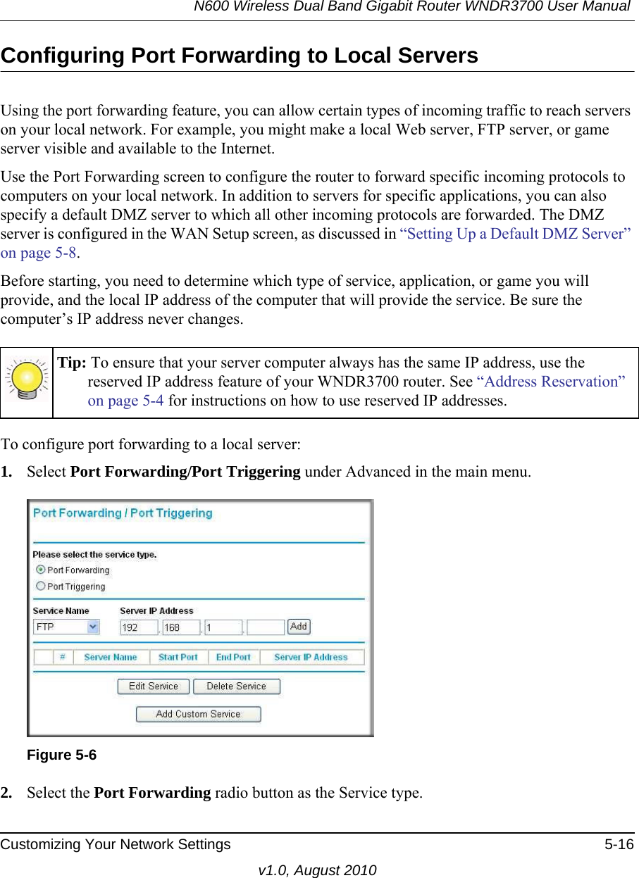 N600 Wireless Dual Band Gigabit Router WNDR3700 User Manual Customizing Your Network Settings 5-16v1.0, August 2010Configuring Port Forwarding to Local ServersUsing the port forwarding feature, you can allow certain types of incoming traffic to reach servers on your local network. For example, you might make a local Web server, FTP server, or game server visible and available to the Internet. Use the Port Forwarding screen to configure the router to forward specific incoming protocols to computers on your local network. In addition to servers for specific applications, you can also specify a default DMZ server to which all other incoming protocols are forwarded. The DMZ server is configured in the WAN Setup screen, as discussed in “Setting Up a Default DMZ Server” on page 5-8.Before starting, you need to determine which type of service, application, or game you will provide, and the local IP address of the computer that will provide the service. Be sure the computer’s IP address never changes.To configure port forwarding to a local server:1. Select Port Forwarding/Port Triggering under Advanced in the main menu. 2. Select the Port Forwarding radio button as the Service type.Tip: To ensure that your server computer always has the same IP address, use the reserved IP address feature of your WNDR3700 router. See “Address Reservation” on page 5-4 for instructions on how to use reserved IP addresses.Figure 5-6