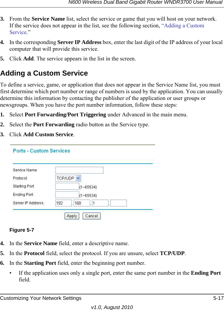 N600 Wireless Dual Band Gigabit Router WNDR3700 User Manual Customizing Your Network Settings 5-17v1.0, August 20103. From the Service Name list, select the service or game that you will host on your network.If the service does not appear in the list, see the following section, “Adding a Custom Service.”4. In the corresponding Server IP Address box, enter the last digit of the IP address of your local computer that will provide this service. 5. Click Add. The service appears in the list in the screen.Adding a Custom ServiceTo define a service, game, or application that does not appear in the Service Name list, you must first determine which port number or range of numbers is used by the application. You can usually determine this information by contacting the publisher of the application or user groups or newsgroups. When you have the port number information, follow these steps:1. Select Port Forwarding/Port Triggering under Advanced in the main menu.2. Select the Port Forwarding radio button as the Service type.3. Click Add Custom Service. 4. In the Service Name field, enter a descriptive name. 5. In the Protocol field, select the protocol. If you are unsure, select TCP/UDP.6. In the Starting Port field, enter the beginning port number. • If the application uses only a single port, enter the same port number in the Ending Port field.Figure 5-7