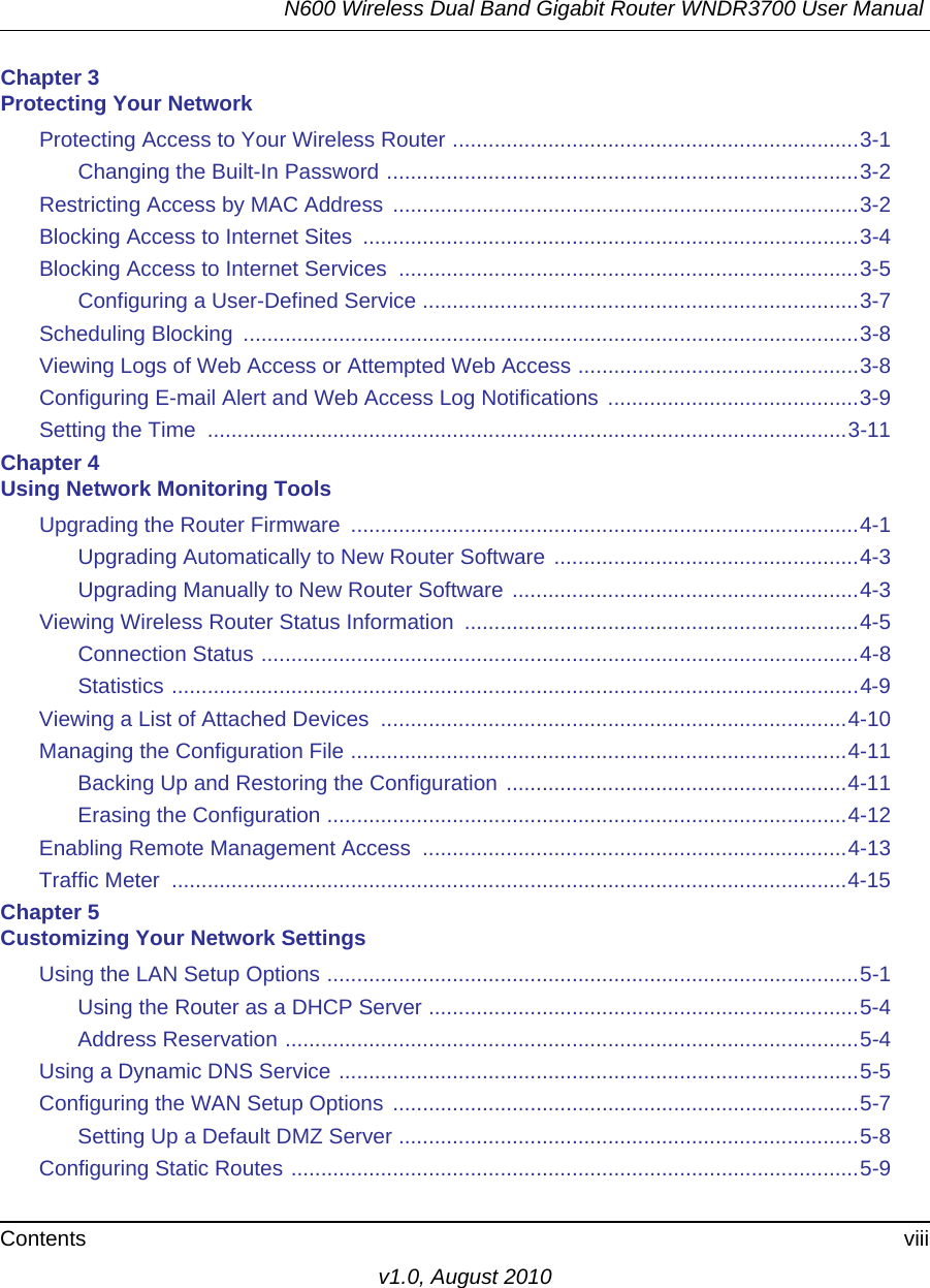 N600 Wireless Dual Band Gigabit Router WNDR3700 User Manual Contents viiiv1.0, August 2010Chapter 3 Protecting Your NetworkProtecting Access to Your Wireless Router ....................................................................3-1Changing the Built-In Password ...............................................................................3-2Restricting Access by MAC Address ..............................................................................3-2Blocking Access to Internet Sites  ...................................................................................3-4Blocking Access to Internet Services  .............................................................................3-5Configuring a User-Defined Service .........................................................................3-7Scheduling Blocking  .......................................................................................................3-8Viewing Logs of Web Access or Attempted Web Access ...............................................3-8Configuring E-mail Alert and Web Access Log Notifications  ..........................................3-9Setting the Time  ...........................................................................................................3-11Chapter 4 Using Network Monitoring ToolsUpgrading the Router Firmware  .....................................................................................4-1Upgrading Automatically to New Router Software ...................................................4-3Upgrading Manually to New Router Software ..........................................................4-3Viewing Wireless Router Status Information  ..................................................................4-5Connection Status ....................................................................................................4-8Statistics ...................................................................................................................4-9Viewing a List of Attached Devices  ..............................................................................4-10Managing the Configuration File ...................................................................................4-11Backing Up and Restoring the Configuration .........................................................4-11Erasing the Configuration .......................................................................................4-12Enabling Remote Management Access  .......................................................................4-13Traffic Meter  .................................................................................................................4-15Chapter 5 Customizing Your Network SettingsUsing the LAN Setup Options .........................................................................................5-1Using the Router as a DHCP Server ........................................................................5-4Address Reservation ................................................................................................5-4Using a Dynamic DNS Service .......................................................................................5-5Configuring the WAN Setup Options ..............................................................................5-7Setting Up a Default DMZ Server .............................................................................5-8Configuring Static Routes ...............................................................................................5-9