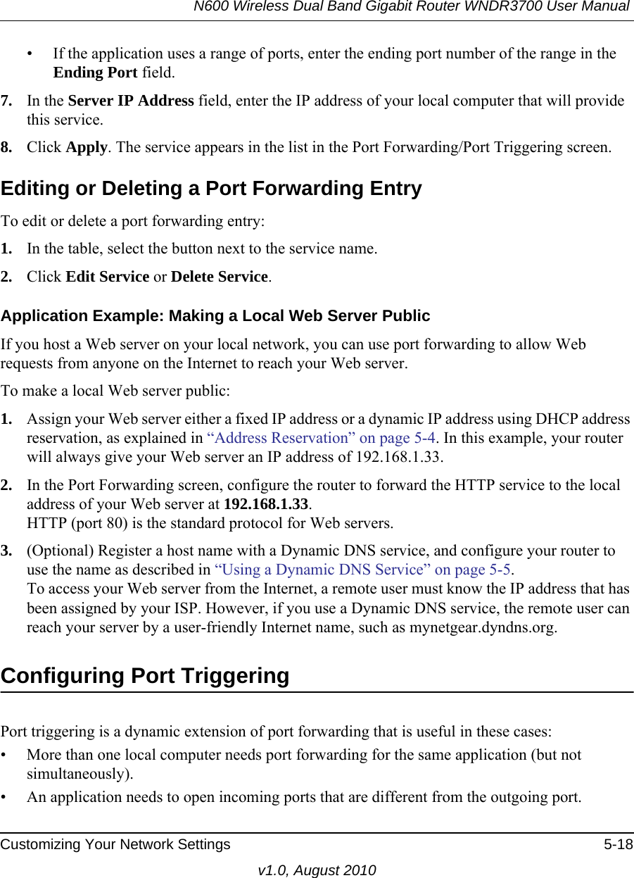 N600 Wireless Dual Band Gigabit Router WNDR3700 User Manual Customizing Your Network Settings 5-18v1.0, August 2010• If the application uses a range of ports, enter the ending port number of the range in the Ending Port field.7. In the Server IP Address field, enter the IP address of your local computer that will provide this service.8. Click Apply. The service appears in the list in the Port Forwarding/Port Triggering screen.Editing or Deleting a Port Forwarding EntryTo edit or delete a port forwarding entry:1. In the table, select the button next to the service name.2. Click Edit Service or Delete Service.Application Example: Making a Local Web Server PublicIf you host a Web server on your local network, you can use port forwarding to allow Web requests from anyone on the Internet to reach your Web server. To make a local Web server public:1. Assign your Web server either a fixed IP address or a dynamic IP address using DHCP address reservation, as explained in “Address Reservation” on page 5-4. In this example, your router will always give your Web server an IP address of 192.168.1.33. 2. In the Port Forwarding screen, configure the router to forward the HTTP service to the local address of your Web server at 192.168.1.33. HTTP (port 80) is the standard protocol for Web servers.3. (Optional) Register a host name with a Dynamic DNS service, and configure your router to use the name as described in “Using a Dynamic DNS Service” on page 5-5. To access your Web server from the Internet, a remote user must know the IP address that has been assigned by your ISP. However, if you use a Dynamic DNS service, the remote user can reach your server by a user-friendly Internet name, such as mynetgear.dyndns.org.Configuring Port TriggeringPort triggering is a dynamic extension of port forwarding that is useful in these cases:• More than one local computer needs port forwarding for the same application (but not simultaneously).• An application needs to open incoming ports that are different from the outgoing port.