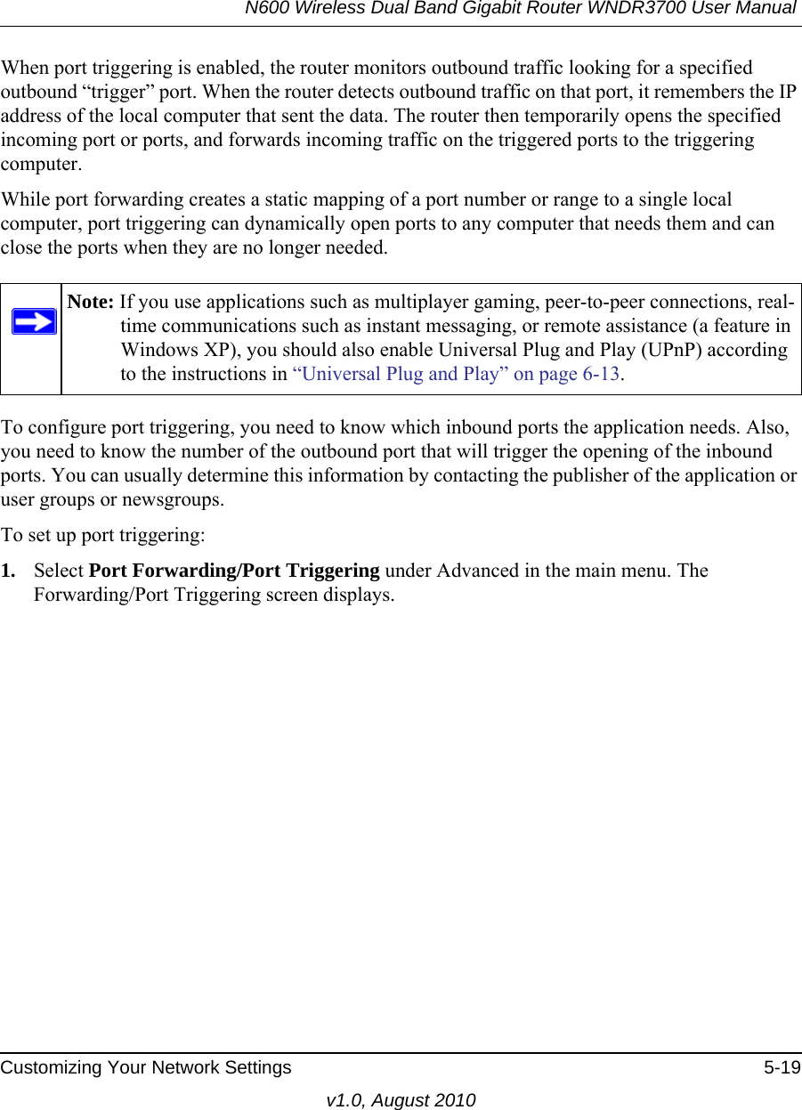 N600 Wireless Dual Band Gigabit Router WNDR3700 User Manual Customizing Your Network Settings 5-19v1.0, August 2010When port triggering is enabled, the router monitors outbound traffic looking for a specified outbound “trigger” port. When the router detects outbound traffic on that port, it remembers the IP address of the local computer that sent the data. The router then temporarily opens the specified incoming port or ports, and forwards incoming traffic on the triggered ports to the triggering computer. While port forwarding creates a static mapping of a port number or range to a single local computer, port triggering can dynamically open ports to any computer that needs them and can close the ports when they are no longer needed.To configure port triggering, you need to know which inbound ports the application needs. Also, you need to know the number of the outbound port that will trigger the opening of the inbound ports. You can usually determine this information by contacting the publisher of the application or user groups or newsgroups.To set up port triggering: 1. Select Port Forwarding/Port Triggering under Advanced in the main menu. The Forwarding/Port Triggering screen displays.Note: If you use applications such as multiplayer gaming, peer-to-peer connections, real-time communications such as instant messaging, or remote assistance (a feature in Windows XP), you should also enable Universal Plug and Play (UPnP) according to the instructions in “Universal Plug and Play” on page 6-13.