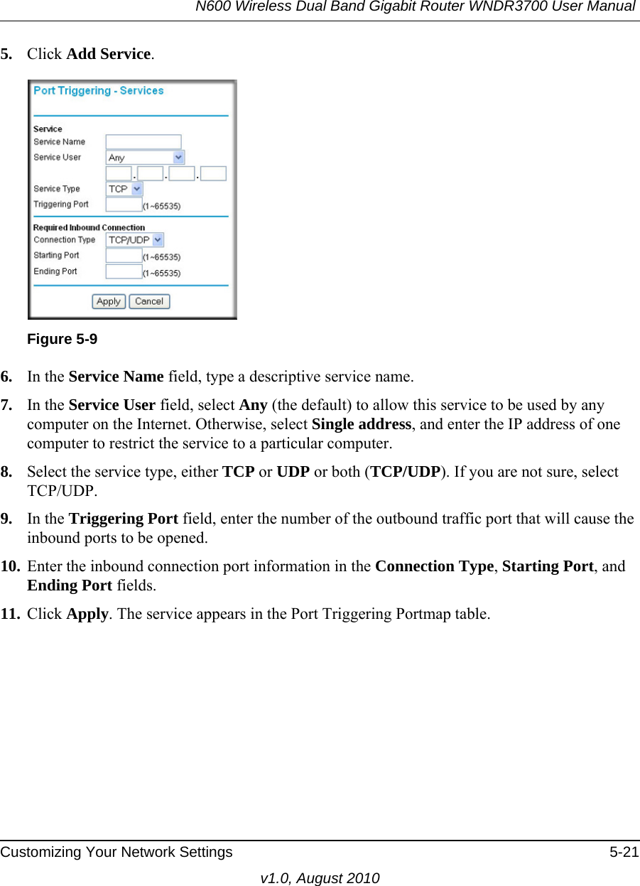 N600 Wireless Dual Band Gigabit Router WNDR3700 User Manual Customizing Your Network Settings 5-21v1.0, August 20105. Click Add Service. 6. In the Service Name field, type a descriptive service name. 7. In the Service User field, select Any (the default) to allow this service to be used by any computer on the Internet. Otherwise, select Single address, and enter the IP address of one computer to restrict the service to a particular computer. 8. Select the service type, either TCP or UDP or both (TCP/UDP). If you are not sure, select TCP/UDP.9. In the Triggering Port field, enter the number of the outbound traffic port that will cause the inbound ports to be opened. 10. Enter the inbound connection port information in the Connection Type, Starting Port, and Ending Port fields.11. Click Apply. The service appears in the Port Triggering Portmap table. Figure 5-9