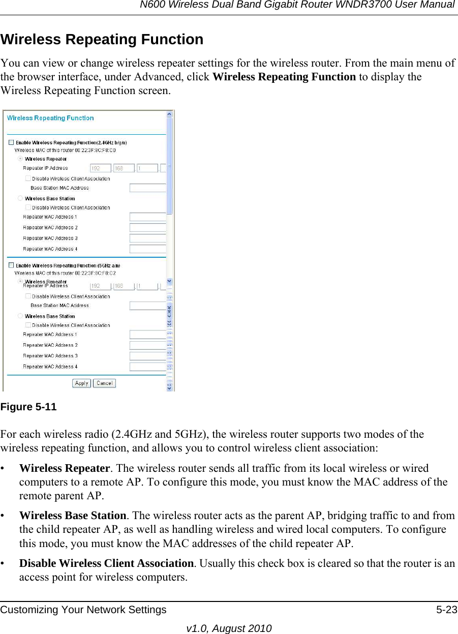 N600 Wireless Dual Band Gigabit Router WNDR3700 User Manual Customizing Your Network Settings 5-23v1.0, August 2010Wireless Repeating Function You can view or change wireless repeater settings for the wireless router. From the main menu of the browser interface, under Advanced, click Wireless Repeating Function to display the Wireless Repeating Function screen.For each wireless radio (2.4GHz and 5GHz), the wireless router supports two modes of the wireless repeating function, and allows you to control wireless client association:•Wireless Repeater. The wireless router sends all traffic from its local wireless or wired computers to a remote AP. To configure this mode, you must know the MAC address of the remote parent AP. •Wireless Base Station. The wireless router acts as the parent AP, bridging traffic to and from the child repeater AP, as well as handling wireless and wired local computers. To configure this mode, you must know the MAC addresses of the child repeater AP.•Disable Wireless Client Association. Usually this check box is cleared so that the router is an access point for wireless computers. Figure 5-11