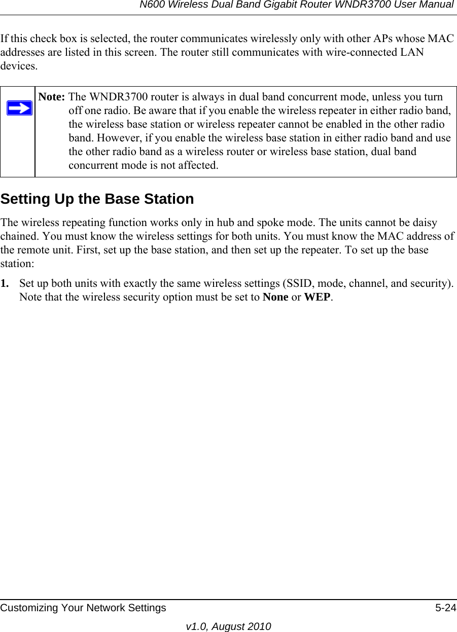 N600 Wireless Dual Band Gigabit Router WNDR3700 User Manual Customizing Your Network Settings 5-24v1.0, August 2010If this check box is selected, the router communicates wirelessly only with other APs whose MAC addresses are listed in this screen. The router still communicates with wire-connected LAN devices.Setting Up the Base Station The wireless repeating function works only in hub and spoke mode. The units cannot be daisy chained. You must know the wireless settings for both units. You must know the MAC address of the remote unit. First, set up the base station, and then set up the repeater. To set up the base station:1. Set up both units with exactly the same wireless settings (SSID, mode, channel, and security). Note that the wireless security option must be set to None or WEP.Note: The WNDR3700 router is always in dual band concurrent mode, unless you turn off one radio. Be aware that if you enable the wireless repeater in either radio band, the wireless base station or wireless repeater cannot be enabled in the other radio band. However, if you enable the wireless base station in either radio band and use the other radio band as a wireless router or wireless base station, dual band concurrent mode is not affected.