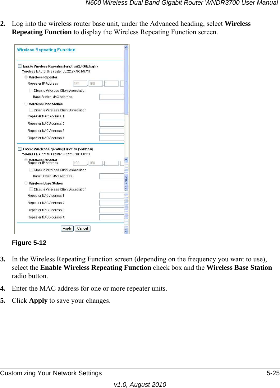 N600 Wireless Dual Band Gigabit Router WNDR3700 User Manual Customizing Your Network Settings 5-25v1.0, August 20102. Log into the wireless router base unit, under the Advanced heading, select Wireless Repeating Function to display the Wireless Repeating Function screen.3. In the Wireless Repeating Function screen (depending on the frequency you want to use), select the Enable Wireless Repeating Function check box and the Wireless Base Station radio button.4. Enter the MAC address for one or more repeater units.5. Click Apply to save your changes.Figure 5-12