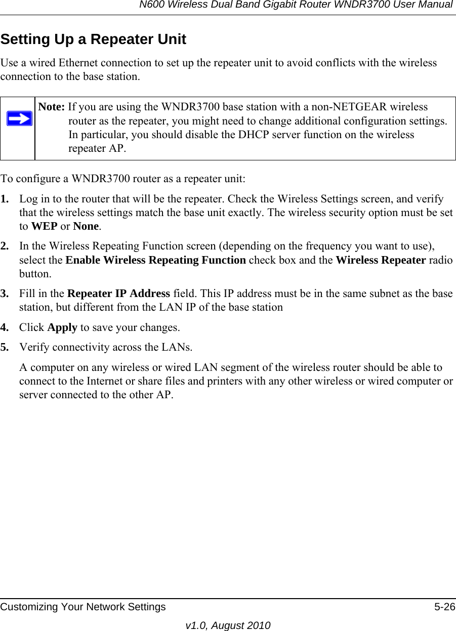 N600 Wireless Dual Band Gigabit Router WNDR3700 User Manual Customizing Your Network Settings 5-26v1.0, August 2010Setting Up a Repeater UnitUse a wired Ethernet connection to set up the repeater unit to avoid conflicts with the wireless connection to the base station.To configure a WNDR3700 router as a repeater unit:1. Log in to the router that will be the repeater. Check the Wireless Settings screen, and verify that the wireless settings match the base unit exactly. The wireless security option must be set to WEP or None.2. In the Wireless Repeating Function screen (depending on the frequency you want to use), select the Enable Wireless Repeating Function check box and the Wireless Repeater radio button.3. Fill in the Repeater IP Address field. This IP address must be in the same subnet as the base station, but different from the LAN IP of the base station4. Click Apply to save your changes.5. Verify connectivity across the LANs. A computer on any wireless or wired LAN segment of the wireless router should be able to connect to the Internet or share files and printers with any other wireless or wired computer or server connected to the other AP.Note: If you are using the WNDR3700 base station with a non-NETGEAR wireless router as the repeater, you might need to change additional configuration settings. In particular, you should disable the DHCP server function on the wireless repeater AP.