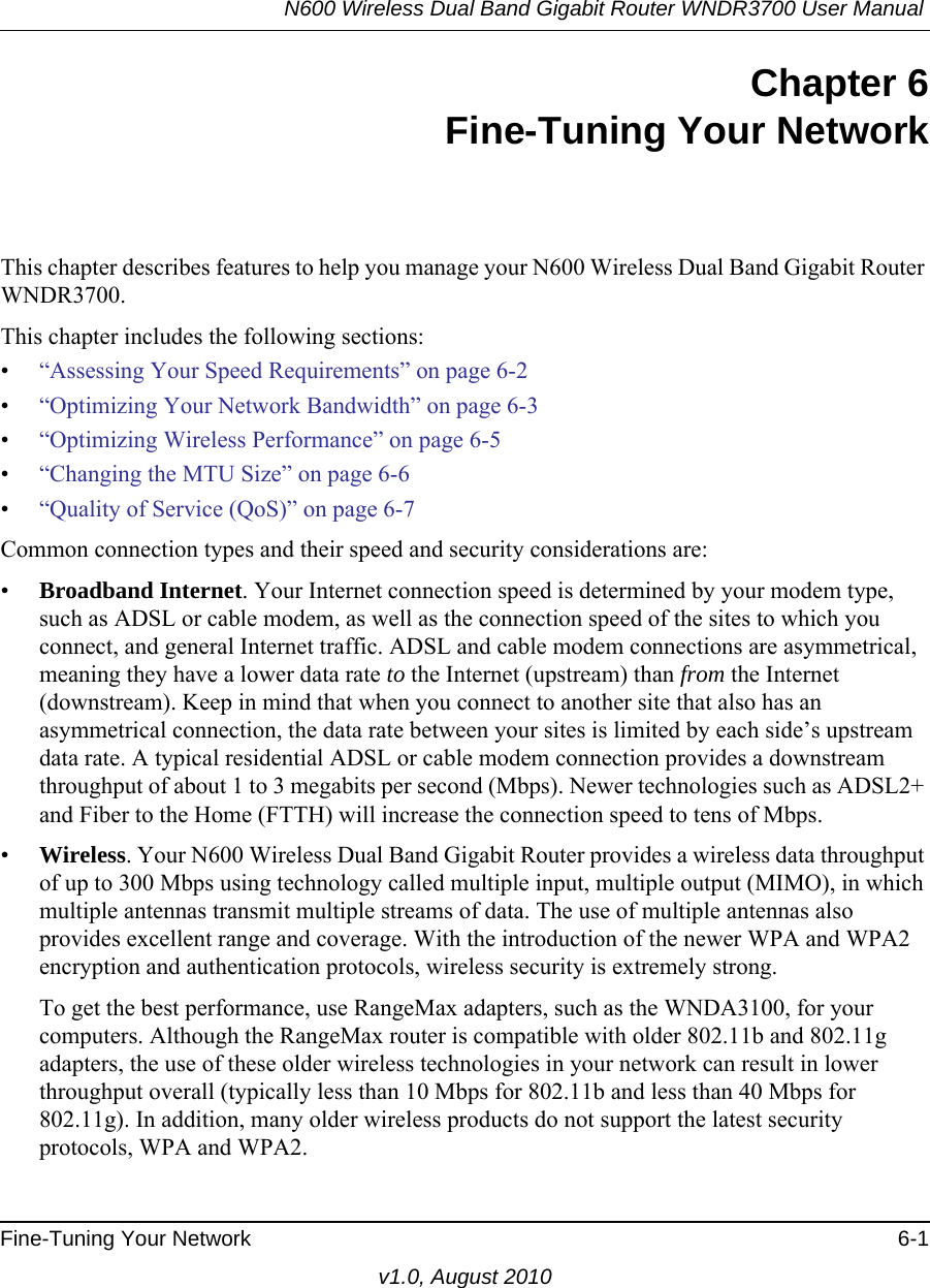 N600 Wireless Dual Band Gigabit Router WNDR3700 User Manual Fine-Tuning Your Network 6-1v1.0, August 2010Chapter 6Fine-Tuning Your NetworkThis chapter describes features to help you manage your N600 Wireless Dual Band Gigabit Router WNDR3700.This chapter includes the following sections:•“Assessing Your Speed Requirements” on page 6-2•“Optimizing Your Network Bandwidth” on page 6-3•“Optimizing Wireless Performance” on page 6-5•“Changing the MTU Size” on page 6-6•“Quality of Service (QoS)” on page 6-7Common connection types and their speed and security considerations are:•Broadband Internet. Your Internet connection speed is determined by your modem type, such as ADSL or cable modem, as well as the connection speed of the sites to which you connect, and general Internet traffic. ADSL and cable modem connections are asymmetrical, meaning they have a lower data rate to the Internet (upstream) than from the Internet (downstream). Keep in mind that when you connect to another site that also has an asymmetrical connection, the data rate between your sites is limited by each side’s upstream data rate. A typical residential ADSL or cable modem connection provides a downstream throughput of about 1 to 3 megabits per second (Mbps). Newer technologies such as ADSL2+ and Fiber to the Home (FTTH) will increase the connection speed to tens of Mbps.•Wireless. Your N600 Wireless Dual Band Gigabit Router provides a wireless data throughput of up to 300 Mbps using technology called multiple input, multiple output (MIMO), in which multiple antennas transmit multiple streams of data. The use of multiple antennas also provides excellent range and coverage. With the introduction of the newer WPA and WPA2 encryption and authentication protocols, wireless security is extremely strong.To get the best performance, use RangeMax adapters, such as the WNDA3100, for your computers. Although the RangeMax router is compatible with older 802.11b and 802.11g adapters, the use of these older wireless technologies in your network can result in lower throughput overall (typically less than 10 Mbps for 802.11b and less than 40 Mbps for 802.11g). In addition, many older wireless products do not support the latest security protocols, WPA and WPA2.