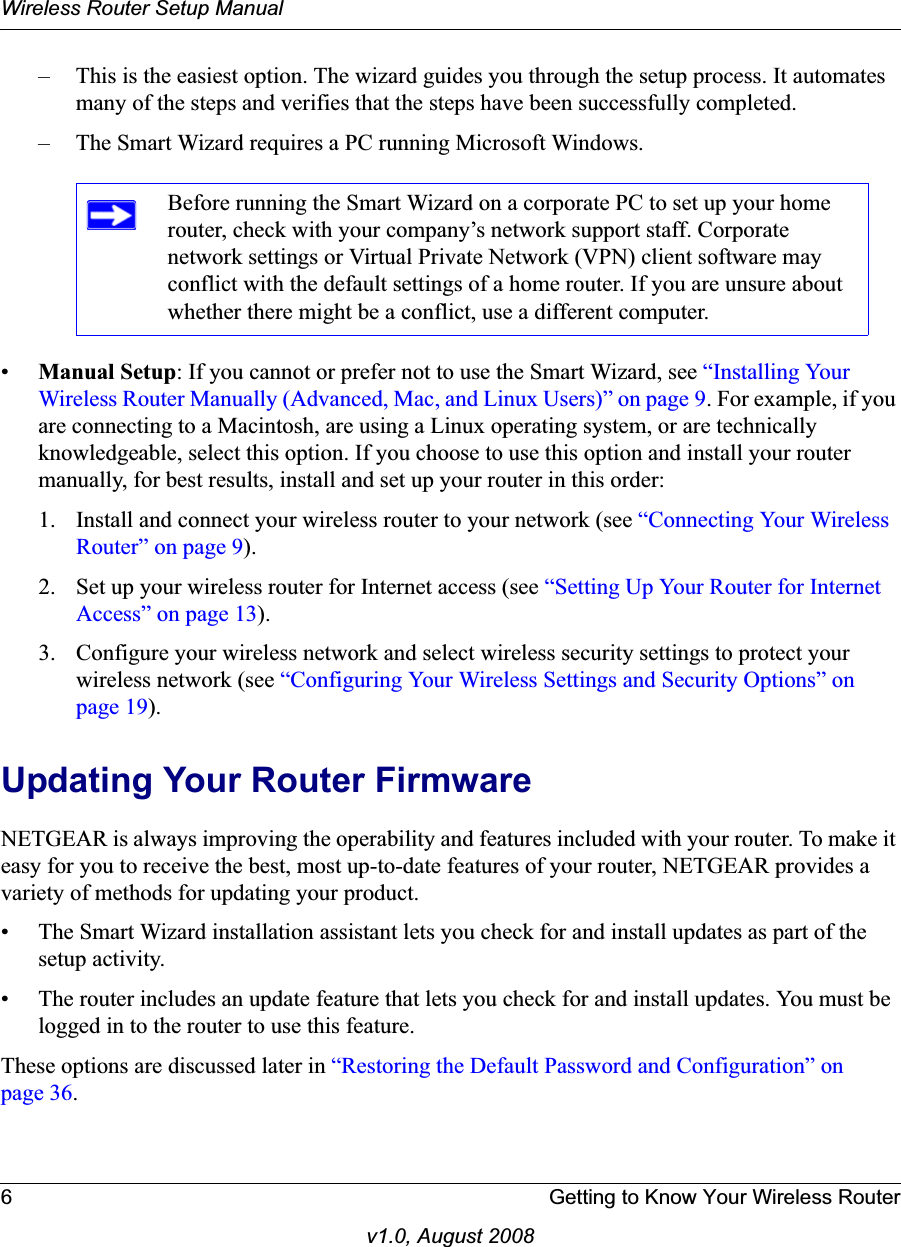 Wireless Router Setup Manual6 Getting to Know Your Wireless Routerv1.0, August 2008– This is the easiest option. The wizard guides you through the setup process. It automates many of the steps and verifies that the steps have been successfully completed.– The Smart Wizard requires a PC running Microsoft Windows.•Manual Setup: If you cannot or prefer not to use the Smart Wizard, see “Installing Your Wireless Router Manually (Advanced, Mac, and Linux Users)” on page 9. For example, if you are connecting to a Macintosh, are using a Linux operating system, or are technically knowledgeable, select this option. If you choose to use this option and install your router manually, for best results, install and set up your router in this order:1. Install and connect your wireless router to your network (see “Connecting Your Wireless Router” on page 9).2. Set up your wireless router for Internet access (see “Setting Up Your Router for Internet Access” on page 13).3. Configure your wireless network and select wireless security settings to protect your wireless network (see “Configuring Your Wireless Settings and Security Options” on page 19).Updating Your Router FirmwareNETGEAR is always improving the operability and features included with your router. To make it easy for you to receive the best, most up-to-date features of your router, NETGEAR provides a variety of methods for updating your product. • The Smart Wizard installation assistant lets you check for and install updates as part of the setup activity.• The router includes an update feature that lets you check for and install updates. You must be logged in to the router to use this feature.These options are discussed later in “Restoring the Default Password and Configuration” on page 36.Before running the Smart Wizard on a corporate PC to set up your home router, check with your company’s network support staff. Corporate network settings or Virtual Private Network (VPN) client software may conflict with the default settings of a home router. If you are unsure about whether there might be a conflict, use a different computer.