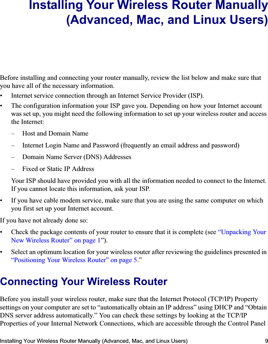 Installing Your Wireless Router Manually (Advanced, Mac, and Linux Users) 9Installing Your Wireless Router Manually(Advanced, Mac, and Linux Users)Before installing and connecting your router manually, review the list below and make sure that you have all of the necessary information.• Internet service connection through an Internet Service Provider (ISP).• The configuration information your ISP gave you. Depending on how your Internet account was set up, you might need the following information to set up your wireless router and access the Internet: – Host and Domain Name– Internet Login Name and Password (frequently an email address and password)– Domain Name Server (DNS) Addresses– Fixed or Static IP AddressYour ISP should have provided you with all the information needed to connect to the Internet. If you cannot locate this information, ask your ISP. • If you have cable modem service, make sure that you are using the same computer on which you first set up your Internet account.If you have not already done so:• Check the package contents of your router to ensure that it is complete (see “Unpacking Your New Wireless Router” on page 1”).• Select an optimum location for your wireless router after reviewing the guidelines presented in “Positioning Your Wireless Router” on page 5.”Connecting Your Wireless Router Before you install your wireless router, make sure that the Internet Protocol (TCP/IP) Property settings on your computer are set to “automatically obtain an IP address” using DHCP and “Obtain DNS server address automatically.” You can check these settings by looking at the TCP/IP Properties of your Internal Network Connections, which are accessible through the Control Panel 