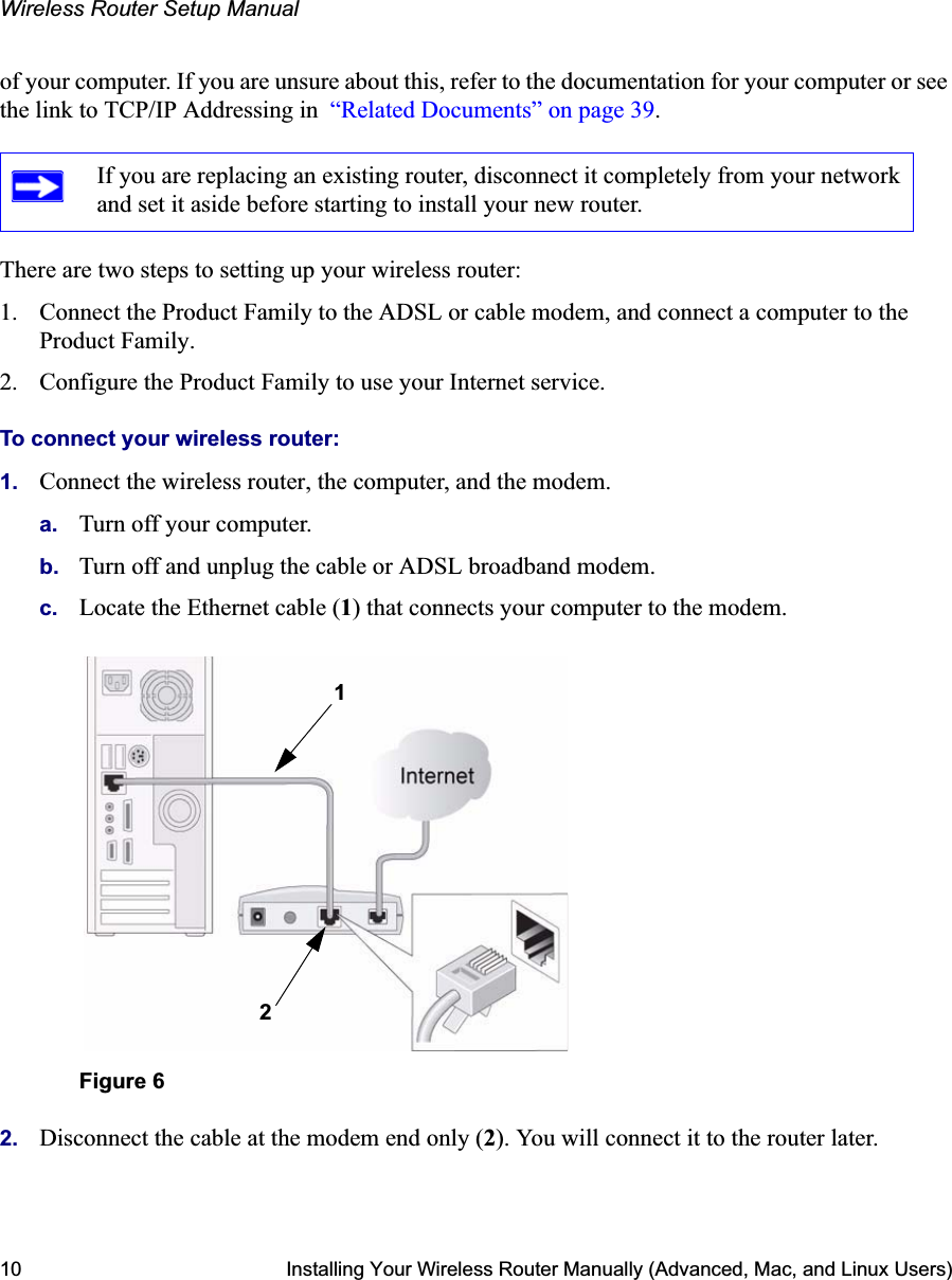 Wireless Router Setup Manual10 Installing Your Wireless Router Manually (Advanced, Mac, and Linux Users)of your computer. If you are unsure about this, refer to the documentation for your computer or see the link to TCP/IP Addressing in  “Related Documents” on page 39.There are two steps to setting up your wireless router:1. Connect the Product Family to the ADSL or cable modem, and connect a computer to the Product Family.2. Configure the Product Family to use your Internet service. To connect your wireless router:1. Connect the wireless router, the computer, and the modem.a. Turn off your computer.b. Turn off and unplug the cable or ADSL broadband modem.c. Locate the Ethernet cable (1) that connects your computer to the modem.2. Disconnect the cable at the modem end only (2). You will connect it to the router later.If you are replacing an existing router, disconnect it completely from your network and set it aside before starting to install your new router. Figure 612