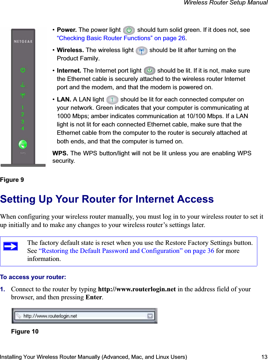 Wireless Router Setup ManualInstalling Your Wireless Router Manually (Advanced, Mac, and Linux Users) 13Setting Up Your Router for Internet AccessWhen configuring your wireless router manually, you must log in to your wireless router to set it up initially and to make any changes to your wireless router’s settings later.To access your router:1. Connect to the router by typing http://www.routerlogin.net in the address field of your browser, and then pressing Enter.Figure 9The factory default state is reset when you use the Restore Factory Settings button. See “Restoring the Default Password and Configuration” on page 36 for more information.Figure 10•Power. The power light   should turn solid green. If it does not, see “Checking Basic Router Functions” on page 26.•Wireless. The wireless light   should be lit after turning on the Product Family.•Internet. The Internet port light   should be lit. If it is not, make sure the Ethernet cable is securely attached to the wireless router Internet port and the modem, and that the modem is powered on.•LAN. A LAN light   should be lit for each connected computer on your network. Green indicates that your computer is communicating at 1000 Mbps; amber indicates communication at 10/100 Mbps. If a LAN light is not lit for each connected Ethernet cable, make sure that the Ethernet cable from the computer to the router is securely attached at both ends, and that the computer is turned on.WPS. The WPS button/light will not be lit unless you are enabling WPSsecurity.