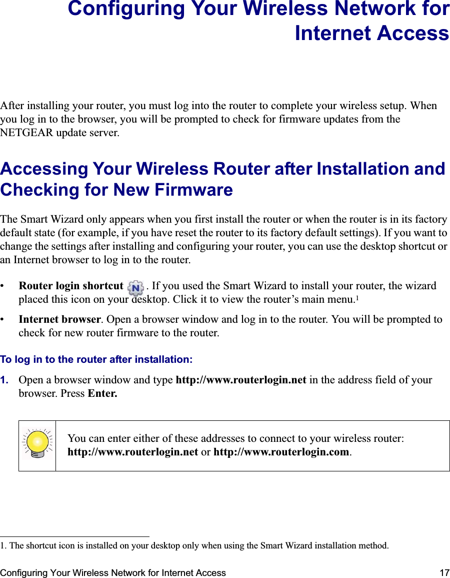 Configuring Your Wireless Network for Internet Access 17Configuring Your Wireless Network forInternet AccessAfter installing your router, you must log into the router to complete your wireless setup. When you log in to the browser, you will be prompted to check for firmware updates from the NETGEAR update server.Accessing Your Wireless Router after Installation and Checking for New FirmwareThe Smart Wizard only appears when you first install the router or when the router is in its factory default state (for example, if you have reset the router to its factory default settings). If you want to change the settings after installing and configuring your router, you can use the desktop shortcut or an Internet browser to log in to the router.•Router login shortcut  . If you used the Smart Wizard to install your router, the wizard placed this icon on your desktop. Click it to view the router’s main menu.1•Internet browser. Open a browser window and log in to the router. You will be prompted to check for new router firmware to the router.To log in to the router after installation:1. Open a browser window and type http://www.routerlogin.net in the address field of your browser. Press Enter.1. The shortcut icon is installed on your desktop only when using the Smart Wizard installation method.You can enter either of these addresses to connect to your wireless router: http://www.routerlogin.net or http://www.routerlogin.com.