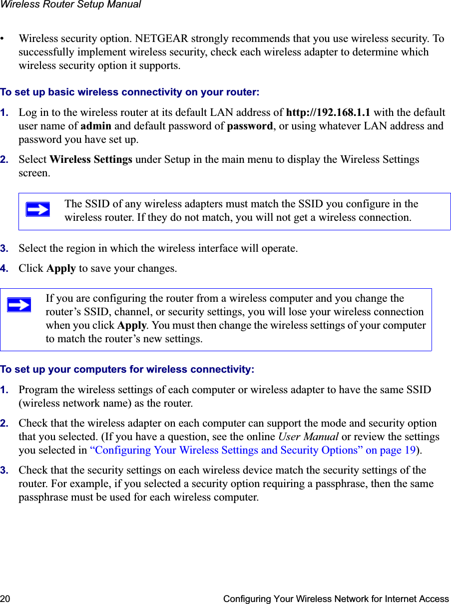 Wireless Router Setup Manual20 Configuring Your Wireless Network for Internet Access• Wireless security option. NETGEAR strongly recommends that you use wireless security. To successfully implement wireless security, check each wireless adapter to determine which wireless security option it supports.To set up basic wireless connectivity on your router:1. Log in to the wireless router at its default LAN address of http://192.168.1.1 with the default user name of admin and default password of password, or using whatever LAN address and password you have set up.2. Select Wireless Settings under Setup in the main menu to display the Wireless Settings screen.3. Select the region in which the wireless interface will operate.4. Click Apply to save your changes.To set up your computers for wireless connectivity:1. Program the wireless settings of each computer or wireless adapter to have the same SSID (wireless network name) as the router.2. Check that the wireless adapter on each computer can support the mode and security option that you selected. (If you have a question, see the online User Manual or review the settings you selected in “Configuring Your Wireless Settings and Security Options” on page 19).3. Check that the security settings on each wireless device match the security settings of the router. For example, if you selected a security option requiring a passphrase, then the same passphrase must be used for each wireless computer.The SSID of any wireless adapters must match the SSID you configure in the wireless router. If they do not match, you will not get a wireless connection.If you are configuring the router from a wireless computer and you change the router’s SSID, channel, or security settings, you will lose your wireless connection when you click Apply. You must then change the wireless settings of your computer to match the router’s new settings.