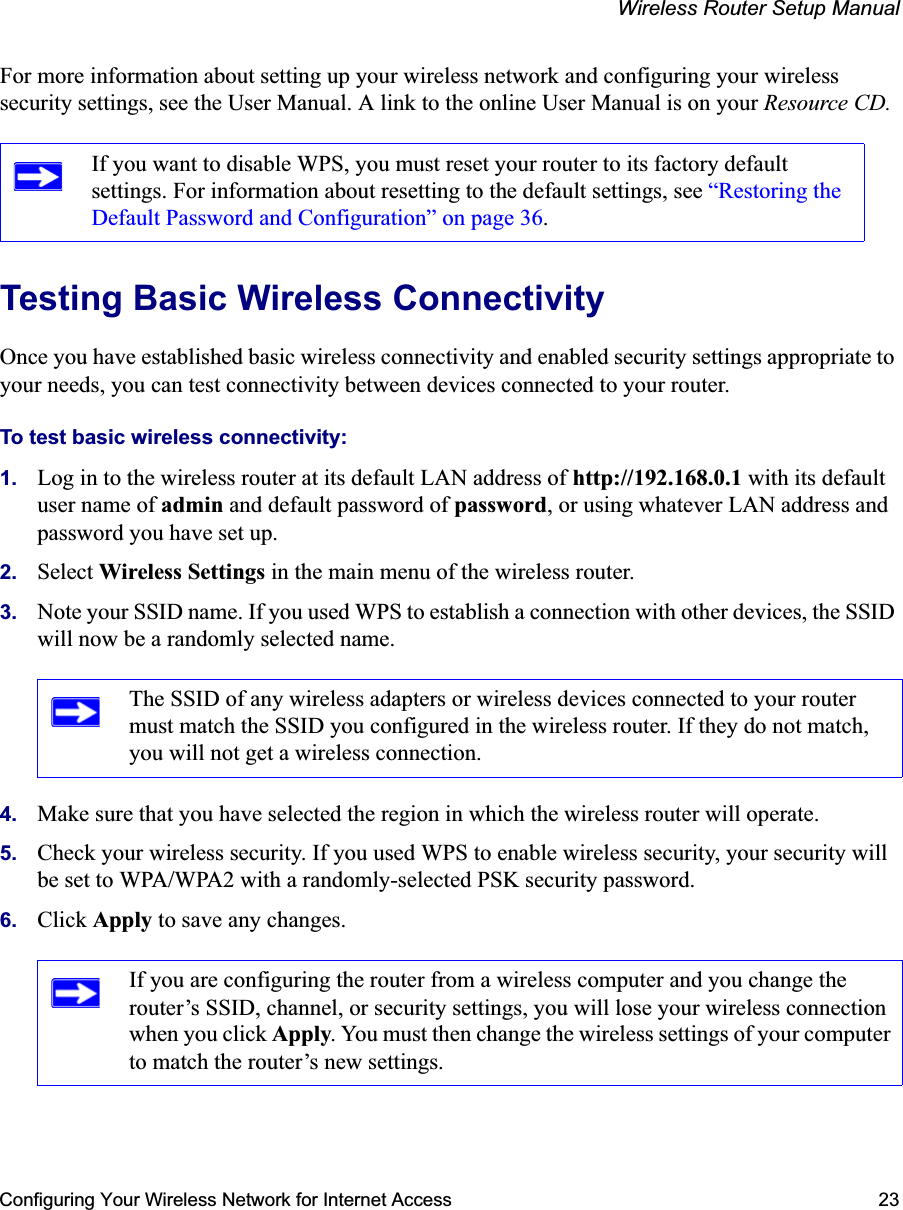 Wireless Router Setup ManualConfiguring Your Wireless Network for Internet Access 23For more information about setting up your wireless network and configuring your wireless security settings, see the User Manual. A link to the online User Manual is on your Resource CD.Testing Basic Wireless ConnectivityOnce you have established basic wireless connectivity and enabled security settings appropriate to your needs, you can test connectivity between devices connected to your router.To test basic wireless connectivity:1. Log in to the wireless router at its default LAN address of http://192.168.0.1 with its default user name of admin and default password of password, or using whatever LAN address and password you have set up.2. Select Wireless Settings in the main menu of the wireless router.3. Note your SSID name. If you used WPS to establish a connection with other devices, the SSID will now be a randomly selected name.4. Make sure that you have selected the region in which the wireless router will operate.5. Check your wireless security. If you used WPS to enable wireless security, your security will be set to WPA/WPA2 with a randomly-selected PSK security password.6. Click Apply to save any changes.If you want to disable WPS, you must reset your router to its factory default settings. For information about resetting to the default settings, see “Restoring the Default Password and Configuration” on page 36.The SSID of any wireless adapters or wireless devices connected to your router must match the SSID you configured in the wireless router. If they do not match, you will not get a wireless connection.If you are configuring the router from a wireless computer and you change the router’s SSID, channel, or security settings, you will lose your wireless connection when you click Apply. You must then change the wireless settings of your computer to match the router’s new settings.