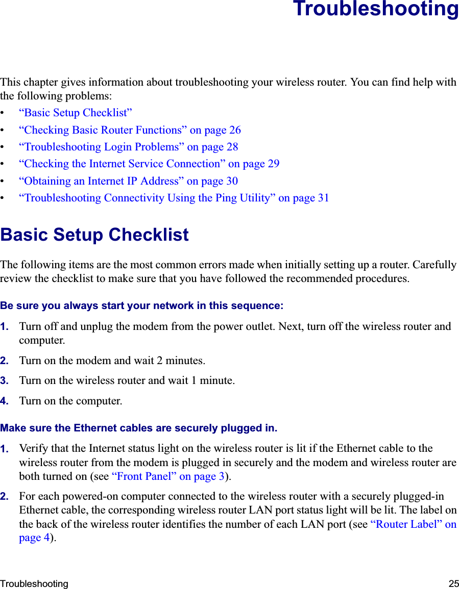Troubleshooting 25TroubleshootingThis chapter gives information about troubleshooting your wireless router. You can find help with the following problems:•“Basic Setup Checklist”•“Checking Basic Router Functions” on page 26•“Troubleshooting Login Problems” on page 28•“Checking the Internet Service Connection” on page 29•“Obtaining an Internet IP Address” on page 30•“Troubleshooting Connectivity Using the Ping Utility” on page 31Basic Setup ChecklistThe following items are the most common errors made when initially setting up a router. Carefully review the checklist to make sure that you have followed the recommended procedures.Be sure you always start your network in this sequence: 1. Turn off and unplug the modem from the power outlet. Next, turn off the wireless router and computer.2. Turn on the modem and wait 2 minutes.3. Turn on the wireless router and wait 1 minute.4. Turn on the computer. Make sure the Ethernet cables are securely plugged in. 1. Verify that the Internet status light on the wireless router is lit if the Ethernet cable to the wireless router from the modem is plugged in securely and the modem and wireless router are both turned on (see “Front Panel” on page 3).2. For each powered-on computer connected to the wireless router with a securely plugged-in Ethernet cable, the corresponding wireless router LAN port status light will be lit. The label on the back of the wireless router identifies the number of each LAN port (see “Router Label” on page 4).