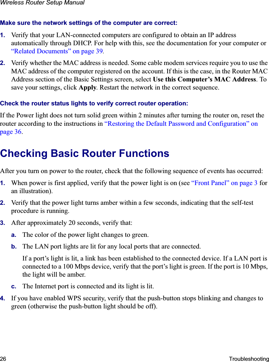Wireless Router Setup Manual26 TroubleshootingMake sure the network settings of the computer are correct: 1. Verify that your LAN-connected computers are configured to obtain an IP address automatically through DHCP. For help with this, see the documentation for your computer or“Related Documents” on page 39.2. Verify whether the MAC address is needed. Some cable modem services require you to use the MAC address of the computer registered on the account. If this is the case, in the Router MAC Address section of the Basic Settings screen, select Use this Computer’s MAC Address. To save your settings, click Apply. Restart the network in the correct sequence.Check the router status lights to verify correct router operation: If the Power light does not turn solid green within 2 minutes after turning the router on, reset the router according to the instructions in “Restoring the Default Password and Configuration” on page 36.Checking Basic Router Functions After you turn on power to the router, check that the following sequence of events has occurred:1. When power is first applied, verify that the power light is on (see “Front Panel” on page 3 for an illustration).2. Verify that the power light turns amber within a few seconds, indicating that the self-test procedure is running.3. After approximately 20 seconds, verify that:a. The color of the power light changes to green.b. The LAN port lights are lit for any local ports that are connected.If a port’s light is lit, a link has been established to the connected device. If a LAN port is connected to a 100 Mbps device, verify that the port’s light is green. If the port is 10 Mbps, the light will be amber.c. The Internet port is connected and its light is lit.4. If you have enabled WPS security, verify that the push-button stops blinking and changes to green (otherwise the push-button light should be off).