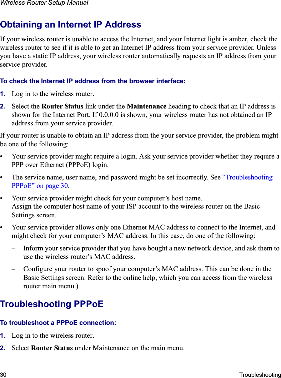 Wireless Router Setup Manual30 TroubleshootingObtaining an Internet IP AddressIf your wireless router is unable to access the Internet, and your Internet light is amber, check the wireless router to see if it is able to get an Internet IP address from your service provider. Unless you have a static IP address, your wireless router automatically requests an IP address from your service provider. To check the Internet IP address from the browser interface: 1. Log in to the wireless router.2. Select the Router Status link under the Maintenance heading to check that an IP address is shown for the Internet Port. If 0.0.0.0 is shown, your wireless router has not obtained an IP address from your service provider.If your router is unable to obtain an IP address from the your service provider, the problem might be one of the following:• Your service provider might require a login. Ask your service provider whether they require a PPP over Ethernet (PPPoE) login.• The service name, user name, and password might be set incorrectly. See “Troubleshooting PPPoE” on page 30.• Your service provider might check for your computer’s host name.Assign the computer host name of your ISP account to the wireless router on the Basic Settings screen.• Your service provider allows only one Ethernet MAC address to connect to the Internet, and might check for your computer’s MAC address. In this case, do one of the following:– Inform your service provider that you have bought a new network device, and ask them to use the wireless router’s MAC address. – Configure your router to spoof your computer’s MAC address. This can be done in the Basic Settings screen. Refer to the online help, which you can access from the wireless router main menu.).Troubleshooting PPPoE To troubleshoot a PPPoE connection:1. Log in to the wireless router.2. Select Router Status under Maintenance on the main menu.