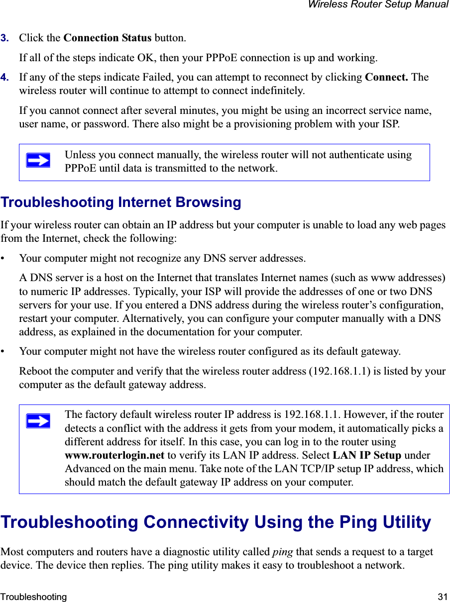 Wireless Router Setup ManualTroubleshooting 313. Click the Connection Status button. If all of the steps indicate OK, then your PPPoE connection is up and working.4. If any of the steps indicate Failed, you can attempt to reconnect by clicking Connect. Thewireless router will continue to attempt to connect indefinitely.If you cannot connect after several minutes, you might be using an incorrect service name, user name, or password. There also might be a provisioning problem with your ISP.Troubleshooting Internet BrowsingIf your wireless router can obtain an IP address but your computer is unable to load any web pages from the Internet, check the following:• Your computer might not recognize any DNS server addresses. A DNS server is a host on the Internet that translates Internet names (such as www addresses) to numeric IP addresses. Typically, your ISP will provide the addresses of one or two DNS servers for your use. If you entered a DNS address during the wireless router’s configuration, restart your computer. Alternatively, you can configure your computer manually with a DNS address, as explained in the documentation for your computer.• Your computer might not have the wireless router configured as its default gateway.Reboot the computer and verify that the wireless router address (192.168.1.1) is listed by your computer as the default gateway address.Troubleshooting Connectivity Using the Ping UtilityMost computers and routers have a diagnostic utility called ping that sends a request to a target device. The device then replies. The ping utility makes it easy to troubleshoot a network.Unless you connect manually, the wireless router will not authenticate using PPPoE until data is transmitted to the network.The factory default wireless router IP address is 192.168.1.1. However, if the router detects a conflict with the address it gets from your modem, it automatically picks a different address for itself. In this case, you can log in to the router using www.routerlogin.net to verify its LAN IP address. Select LAN IP Setup under Advanced on the main menu. Take note of the LAN TCP/IP setup IP address, which should match the default gateway IP address on your computer.