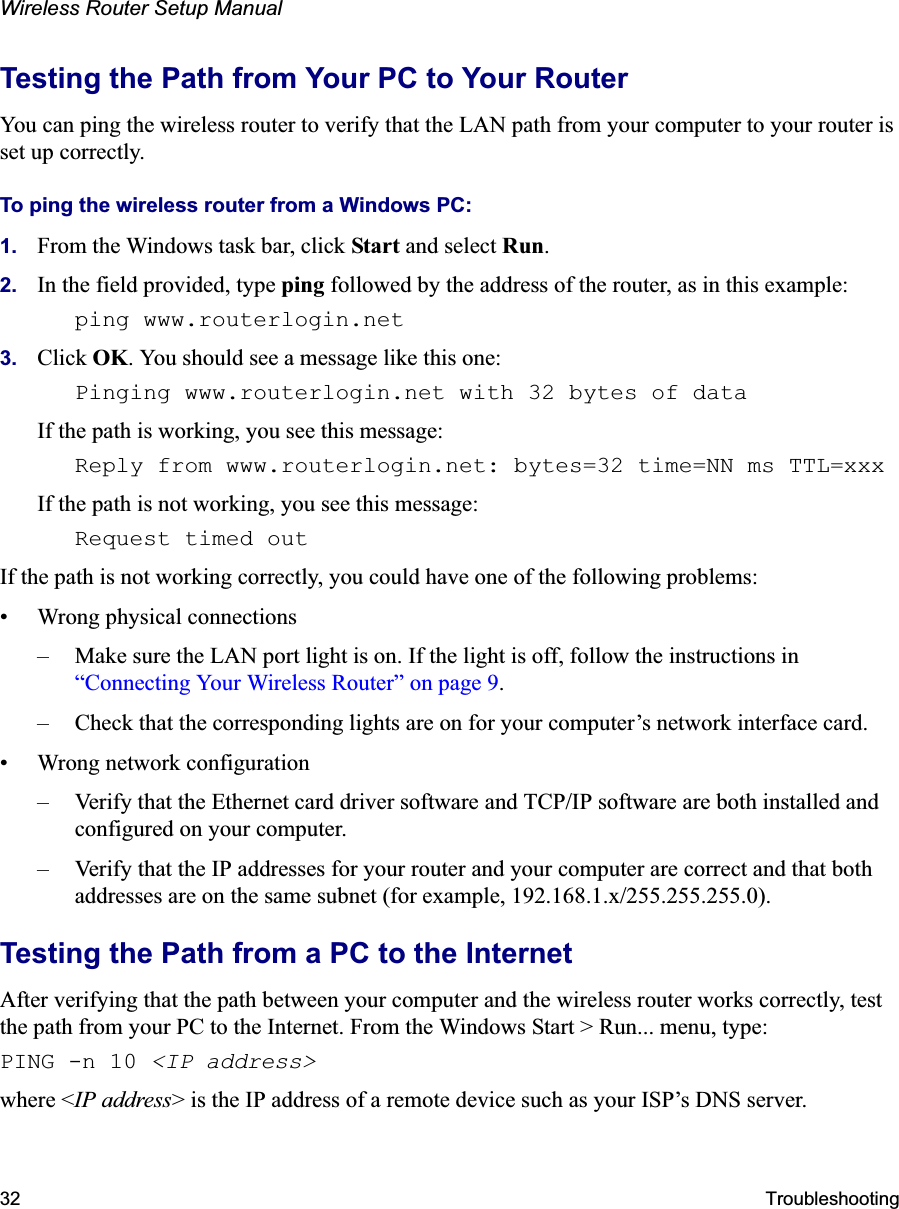 Wireless Router Setup Manual32 TroubleshootingTesting the Path from Your PC to Your RouterYou can ping the wireless router to verify that the LAN path from your computer to your router is set up correctly.To ping the wireless router from a Windows PC:1. From the Windows task bar, click Start and select Run.2. In the field provided, type ping followed by the address of the router, as in this example:ping www.routerlogin.net3. Click OK. You should see a message like this one:Pinging www.routerlogin.net with 32 bytes of data If the path is working, you see this message:Reply from www.routerlogin.net: bytes=32 time=NN ms TTL=xxx If the path is not working, you see this message:Request timed outIf the path is not working correctly, you could have one of the following problems:• Wrong physical connections– Make sure the LAN port light is on. If the light is off, follow the instructions in “Connecting Your Wireless Router” on page 9.– Check that the corresponding lights are on for your computer’s network interface card.• Wrong network configuration– Verify that the Ethernet card driver software and TCP/IP software are both installed and configured on your computer.– Verify that the IP addresses for your router and your computer are correct and that both addresses are on the same subnet (for example, 192.168.1.x/255.255.255.0).Testing the Path from a PC to the InternetAfter verifying that the path between your computer and the wireless router works correctly, test the path from your PC to the Internet. From the Windows Start &gt; Run... menu, type:PING -n 10 &lt;IP address&gt;where &lt;IP address&gt; is the IP address of a remote device such as your ISP’s DNS server.