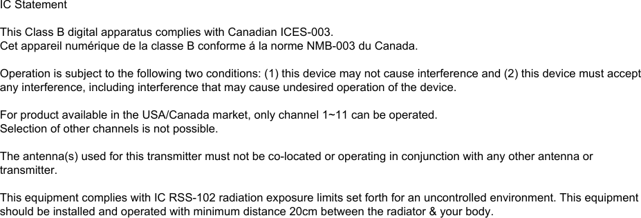 42IC Statement This Class B digital apparatus complies with Canadian ICES-003. Operation is subject to the following two conditions: (1) this device may not cause interference, and (2) this device must accept any interference, including interference that may cause undesired operation of the device. Cet appareil numérique de la classe B conforme á la norme NMB-003 du Canada.  For product available in the USA/Canada market, only channel 1~11 can be operated. Selection of other channels is not possible.  This device and its antenna(s) must not be co-located or operation in conjunction with any other antenna or transmitter. To reduce potential radio interference to other users, the antenna type and its gain should be so chosen that the equivalent isotropic ally radiated power (e.i.r.p) is not more than that permitted for successful communication. USERS MANUAL OF THE END PRODUCT: In the users manual of the end product, the end user has to be informed to keep at least 20cm separation with the antenna while this end product is installed and operated. The end user has to be informed that the IC radio-frequency exposure guidelines for an uncontrolled environment can be satisfied. The end user has to also be informed that any changes or modifications not expressly approved by the manufacturer could void the user&apos;s authority to operate this equipment.  LABEL OF THE END PRODUCT: The final end product must be labeled in a visible area with the following &quot; Contains TX IC: 4054A-08300093 &quot;.IC StatementThis Class B digital apparatus complies with Canadian ICES-003.Cet appareil numérique de la classe B conforme á la norme NMB-003 du Canada.Operation is subject to the following two conditions: (1) this device may not cause interference and (2) this device must acceptany interference, including interference that may cause undesired operation of the device.For product available in the USA/Canada market, only channel 1~11 can be operated.Selection of other channels is not possible.The antenna(s) used for this transmitter must not be co-located or operating in conjunction with any other antenna ortransmitter.This equipment complies with IC RSS-102 radiation exposure limits set forth for an uncontrolled environment. This equipmentshould be installed and operated with minimum distance 20cm between the radiator &amp; your body.