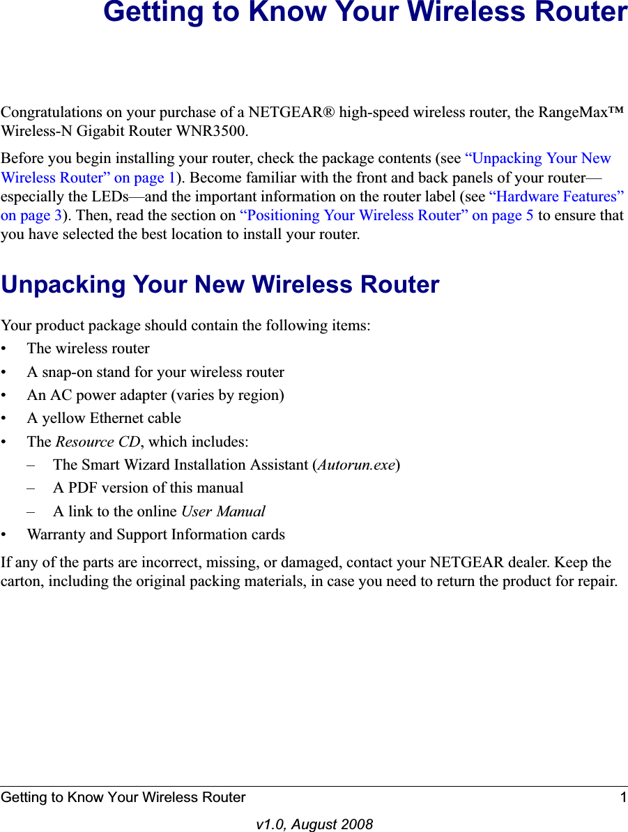 Getting to Know Your Wireless Router 1v1.0, August 2008Getting to Know Your Wireless RouterCongratulations on your purchase of a NETGEAR® high-speed wireless router, the RangeMax™ Wireless-N Gigabit Router WNR3500.Before you begin installing your router, check the package contents (see “Unpacking Your New Wireless Router” on page 1). Become familiar with the front and back panels of your router—especially the LEDs—and the important information on the router label (see “Hardware Features” on page 3). Then, read the section on “Positioning Your Wireless Router” on page 5 to ensure that you have selected the best location to install your router. Unpacking Your New Wireless RouterYour product package should contain the following items:• The wireless router• A snap-on stand for your wireless router• An AC power adapter (varies by region)• A yellow Ethernet cable•The Resource CD, which includes:– The Smart Wizard Installation Assistant (Autorun.exe)– A PDF version of this manual– A link to the online User Manual• Warranty and Support Information cardsIf any of the parts are incorrect, missing, or damaged, contact your NETGEAR dealer. Keep the carton, including the original packing materials, in case you need to return the product for repair.