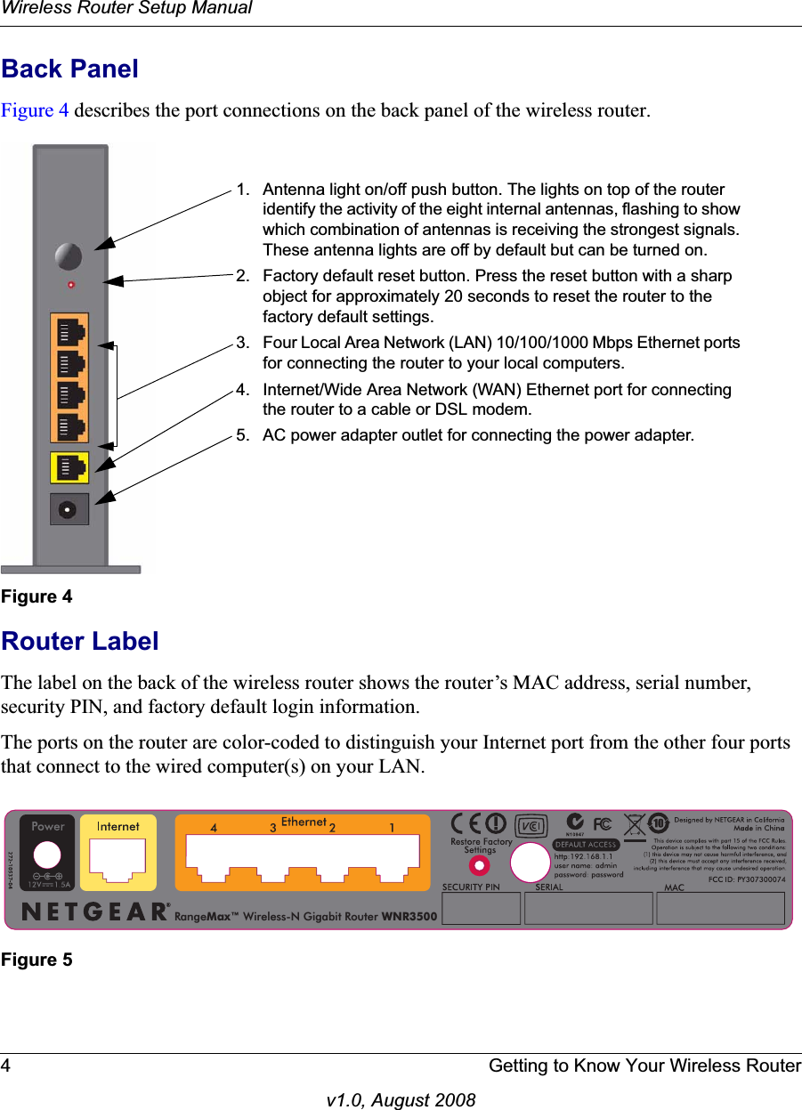 Wireless Router Setup Manual4 Getting to Know Your Wireless Routerv1.0, August 2008Back PanelFigure 4 describes the port connections on the back panel of the wireless router.Router LabelThe label on the back of the wireless router shows the router’s MAC address, serial number, security PIN, and factory default login information. The ports on the router are color-coded to distinguish your Internet port from the other four ports that connect to the wired computer(s) on your LAN.Figure 4Figure 51. Antenna light on/off push button. The lights on top of the router identify the activity of the eight internal antennas, flashing to show which combination of antennas is receiving the strongest signals. These antenna lights are off by default but can be turned on.2. Factory default reset button. Press the reset button with a sharp object for approximately 20 seconds to reset the router to the factory default settings.3. Four Local Area Network (LAN) 10/100/1000 Mbps Ethernet ports for connecting the router to your local computers.4. Internet/Wide Area Network (WAN) Ethernet port for connecting the router to a cable or DSL modem.5. AC power adapter outlet for connecting the power adapter.RangeMax™ Wireless-N Gigabit Router WNR3500