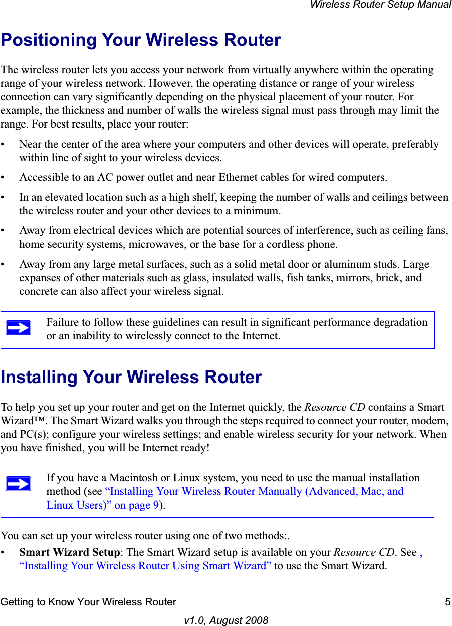 Wireless Router Setup ManualGetting to Know Your Wireless Router 5v1.0, August 2008Positioning Your Wireless RouterThe wireless router lets you access your network from virtually anywhere within the operating range of your wireless network. However, the operating distance or range of your wireless connection can vary significantly depending on the physical placement of your router. For example, the thickness and number of walls the wireless signal must pass through may limit the range. For best results, place your router: • Near the center of the area where your computers and other devices will operate, preferably within line of sight to your wireless devices.• Accessible to an AC power outlet and near Ethernet cables for wired computers.• In an elevated location such as a high shelf, keeping the number of walls and ceilings between the wireless router and your other devices to a minimum.• Away from electrical devices which are potential sources of interference, such as ceiling fans, home security systems, microwaves, or the base for a cordless phone. • Away from any large metal surfaces, such as a solid metal door or aluminum studs. Large expanses of other materials such as glass, insulated walls, fish tanks, mirrors, brick, and concrete can also affect your wireless signal.Installing Your Wireless RouterTo help you set up your router and get on the Internet quickly, the Resource CD contains a Smart Wizard™. The Smart Wizard walks you through the steps required to connect your router, modem, and PC(s); configure your wireless settings; and enable wireless security for your network. When you have finished, you will be Internet ready!You can set up your wireless router using one of two methods:.•Smart Wizard Setup: The Smart Wizard setup is available on your Resource CD. See ,“Installing Your Wireless Router Using Smart Wizard” to use the Smart Wizard. Failure to follow these guidelines can result in significant performance degradation or an inability to wirelessly connect to the Internet. If you have a Macintosh or Linux system, you need to use the manual installation method (see “Installing Your Wireless Router Manually (Advanced, Mac, and Linux Users)” on page 9).