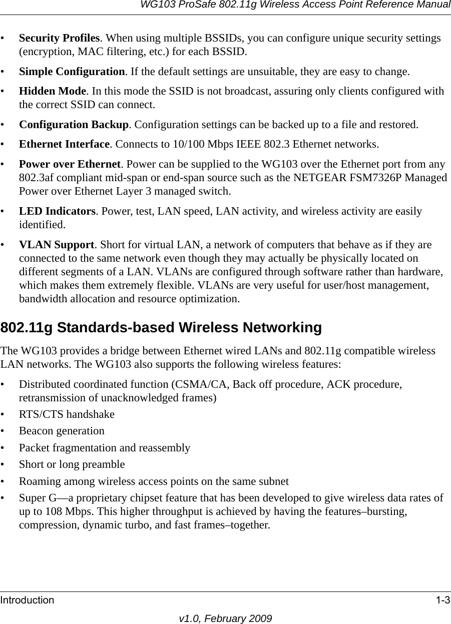 WG103 ProSafe 802.11g Wireless Access Point Reference ManualIntroduction 1-3v1.0, February 2009•Security Profiles. When using multiple BSSIDs, you can configure unique security settings (encryption, MAC filtering, etc.) for each BSSID.•Simple Configuration. If the default settings are unsuitable, they are easy to change.•Hidden Mode. In this mode the SSID is not broadcast, assuring only clients configured with the correct SSID can connect.•Configuration Backup. Configuration settings can be backed up to a file and restored.•Ethernet Interface. Connects to 10/100 Mbps IEEE 802.3 Ethernet networks.•Power over Ethernet. Power can be supplied to the WG103 over the Ethernet port from any 802.3af compliant mid-span or end-span source such as the NETGEAR FSM7326P Managed Power over Ethernet Layer 3 managed switch.•LED Indicators. Power, test, LAN speed, LAN activity, and wireless activity are easily identified.•VLAN Support. Short for virtual LAN, a network of computers that behave as if they are connected to the same network even though they may actually be physically located on different segments of a LAN. VLANs are configured through software rather than hardware, which makes them extremely flexible. VLANs are very useful for user/host management, bandwidth allocation and resource optimization. 802.11g Standards-based Wireless NetworkingThe WG103 provides a bridge between Ethernet wired LANs and 802.11g compatible wireless LAN networks. The WG103 also supports the following wireless features:• Distributed coordinated function (CSMA/CA, Back off procedure, ACK procedure, retransmission of unacknowledged frames)• RTS/CTS handshake• Beacon generation• Packet fragmentation and reassembly• Short or long preamble• Roaming among wireless access points on the same subnet• Super G—a proprietary chipset feature that has been developed to give wireless data rates of up to 108 Mbps. This higher throughput is achieved by having the features–bursting, compression, dynamic turbo, and fast frames–together.