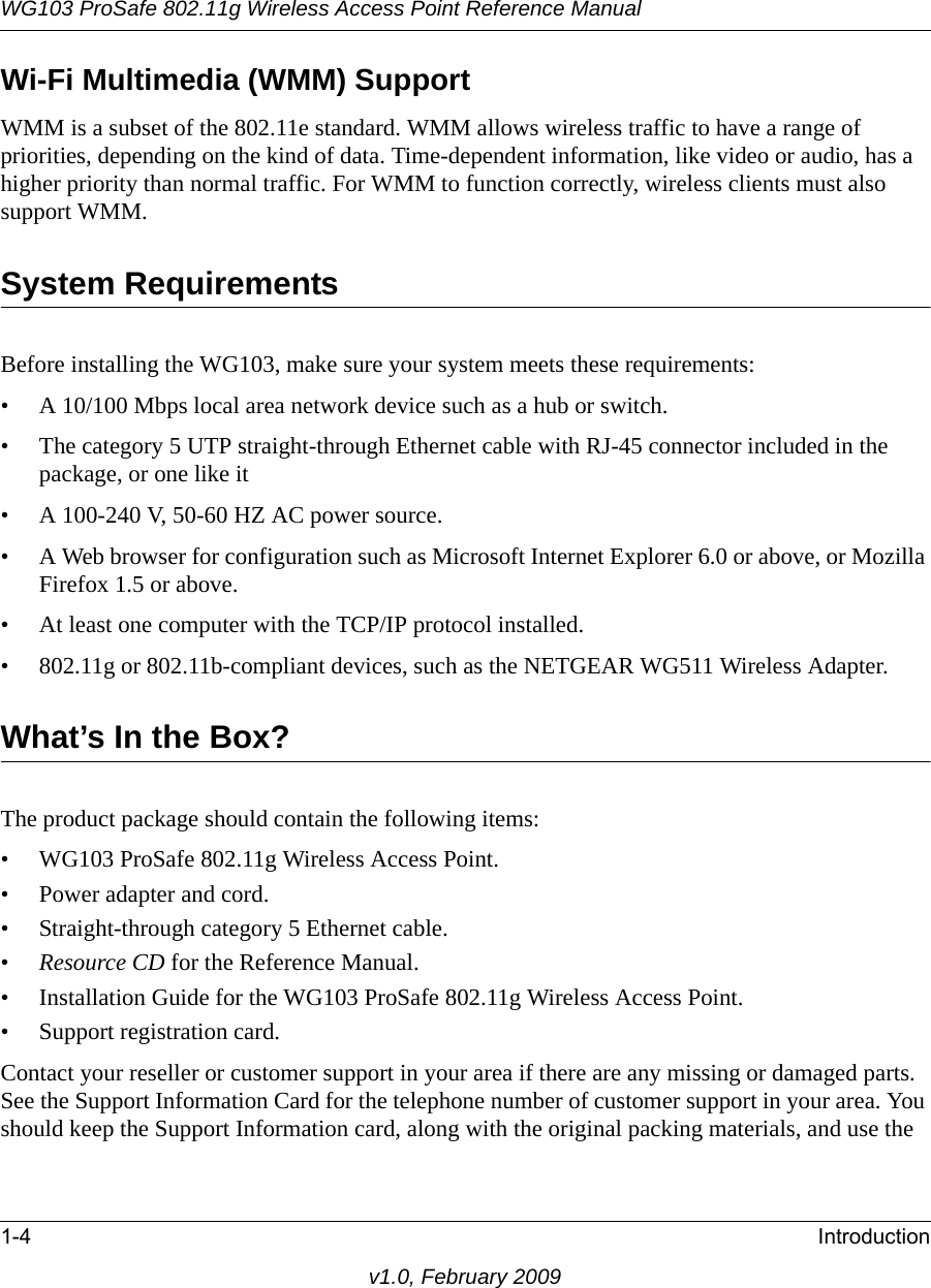 WG103 ProSafe 802.11g Wireless Access Point Reference Manual1-4 Introductionv1.0, February 2009Wi-Fi Multimedia (WMM) SupportWMM is a subset of the 802.11e standard. WMM allows wireless traffic to have a range of priorities, depending on the kind of data. Time-dependent information, like video or audio, has a higher priority than normal traffic. For WMM to function correctly, wireless clients must also support WMM. System RequirementsBefore installing the WG103, make sure your system meets these requirements:• A 10/100 Mbps local area network device such as a hub or switch.• The category 5 UTP straight-through Ethernet cable with RJ-45 connector included in the package, or one like it• A 100-240 V, 50-60 HZ AC power source.• A Web browser for configuration such as Microsoft Internet Explorer 6.0 or above, or Mozilla Firefox 1.5 or above.• At least one computer with the TCP/IP protocol installed.• 802.11g or 802.11b-compliant devices, such as the NETGEAR WG511 Wireless Adapter.What’s In the Box?The product package should contain the following items:• WG103 ProSafe 802.11g Wireless Access Point.• Power adapter and cord.• Straight-through category 5 Ethernet cable.•Resource CD for the Reference Manual.• Installation Guide for the WG103 ProSafe 802.11g Wireless Access Point.• Support registration card.Contact your reseller or customer support in your area if there are any missing or damaged parts. See the Support Information Card for the telephone number of customer support in your area. You should keep the Support Information card, along with the original packing materials, and use the 