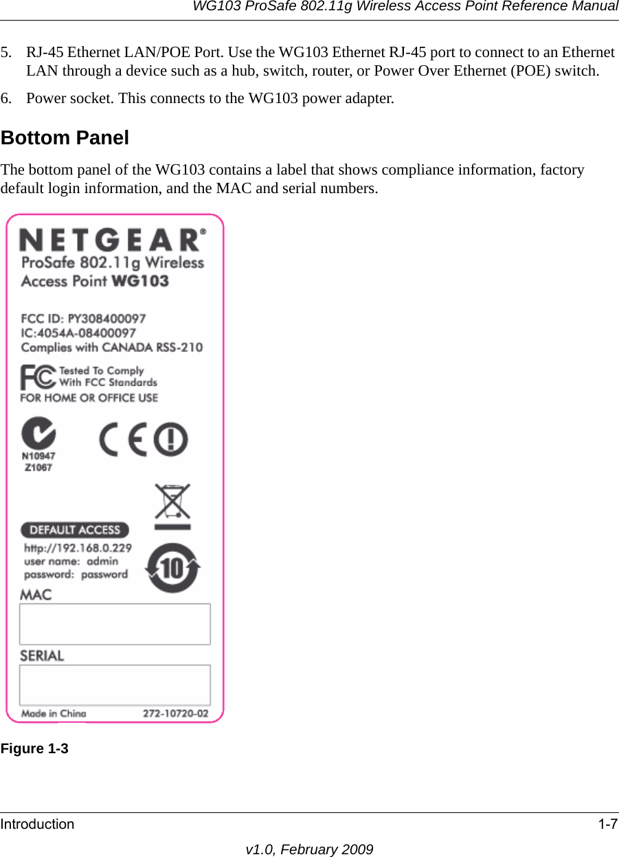 WG103 ProSafe 802.11g Wireless Access Point Reference ManualIntroduction 1-7v1.0, February 20095. RJ-45 Ethernet LAN/POE Port. Use the WG103 Ethernet RJ-45 port to connect to an Ethernet LAN through a device such as a hub, switch, router, or Power Over Ethernet (POE) switch.6. Power socket. This connects to the WG103 power adapter.Bottom PanelThe bottom panel of the WG103 contains a label that shows compliance information, factory default login information, and the MAC and serial numbers.Figure 1-3