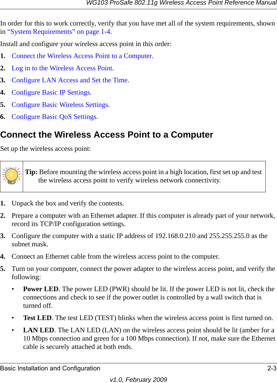 WG103 ProSafe 802.11g Wireless Access Point Reference ManualBasic Installation and Configuration 2-3v1.0, February 2009In order for this to work correctly, verify that you have met all of the system requirements, shown in “System Requirements” on page 1-4.Install and configure your wireless access point in this order:1. Connect the Wireless Access Point to a Computer.2. Log in to the Wireless Access Point.3. Configure LAN Access and Set the Time.4. Configure Basic IP Settings.5. Configure Basic Wireless Settings.6. Configure Basic QoS Settings.Connect the Wireless Access Point to a ComputerSet up the wireless access point:1. Unpack the box and verify the contents.2. Prepare a computer with an Ethernet adapter. If this computer is already part of your network, record its TCP/IP configuration settings. 3. Configure the computer with a static IP address of 192.168.0.210 and 255.255.255.0 as the subnet mask.4. Connect an Ethernet cable from the wireless access point to the computer. 5. Turn on your computer, connect the power adapter to the wireless access point, and verify the following:•Power LED. The power LED (PWR) should be lit. If the power LED is not lit, check the connections and check to see if the power outlet is controlled by a wall switch that is turned off.•Test LED. The test LED (TEST) blinks when the wireless access point is first turned on. •LAN LED. The LAN LED (LAN) on the wireless access point should be lit (amber for a 10 Mbps connection and green for a 100 Mbps connection). If not, make sure the Ethernet cable is securely attached at both ends.Tip: Before mounting the wireless access point in a high location, first set up and test the wireless access point to verify wireless network connectivity.