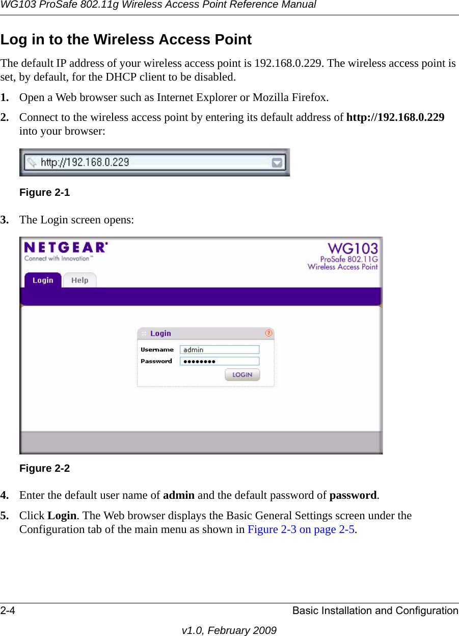 WG103 ProSafe 802.11g Wireless Access Point Reference Manual2-4 Basic Installation and Configurationv1.0, February 2009Log in to the Wireless Access PointThe default IP address of your wireless access point is 192.168.0.229. The wireless access point is set, by default, for the DHCP client to be disabled.1. Open a Web browser such as Internet Explorer or Mozilla Firefox. 2. Connect to the wireless access point by entering its default address of http://192.168.0.229 into your browser: 3. The Login screen opens:4. Enter the default user name of admin and the default password of password.5. Click Login. The Web browser displays the Basic General Settings screen under the Configuration tab of the main menu as shown in Figure 2-3 on page 2-5.Figure 2-1Figure 2-2