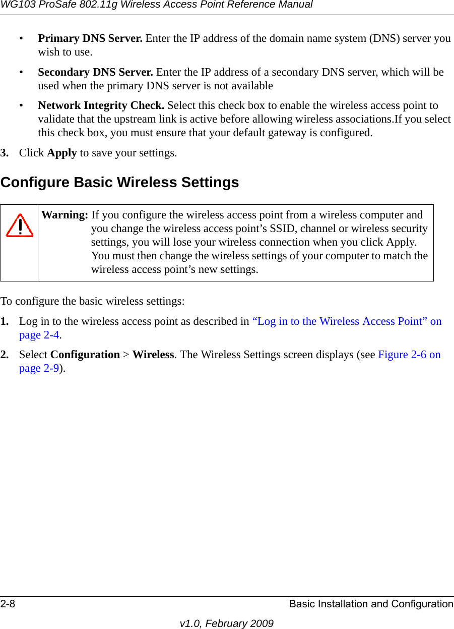 WG103 ProSafe 802.11g Wireless Access Point Reference Manual2-8 Basic Installation and Configurationv1.0, February 2009•Primary DNS Server. Enter the IP address of the domain name system (DNS) server you wish to use.•Secondary DNS Server. Enter the IP address of a secondary DNS server, which will be used when the primary DNS server is not available•Network Integrity Check. Select this check box to enable the wireless access point to validate that the upstream link is active before allowing wireless associations.If you select this check box, you must ensure that your default gateway is configured.3. Click Apply to save your settings.Configure Basic Wireless SettingsTo configure the basic wireless settings:1. Log in to the wireless access point as described in “Log in to the Wireless Access Point” on page 2-4.2. Select Configuration &gt; Wireless. The Wireless Settings screen displays (see Figure 2-6 on page 2-9).Warning: If you configure the wireless access point from a wireless computer and you change the wireless access point’s SSID, channel or wireless security settings, you will lose your wireless connection when you click Apply. You must then change the wireless settings of your computer to match the wireless access point’s new settings.