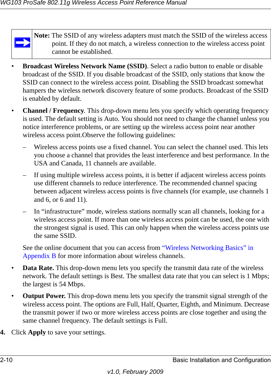 WG103 ProSafe 802.11g Wireless Access Point Reference Manual2-10 Basic Installation and Configurationv1.0, February 2009•Broadcast Wireless Network Name (SSID). Select a radio button to enable or disable broadcast of the SSID. If you disable broadcast of the SSID, only stations that know the SSID can connect to the wireless access point. Disabling the SSID broadcast somewhat hampers the wireless network discovery feature of some products. Broadcast of the SSID is enabled by default.•Channel / Frequency. This drop-down menu lets you specify which operating frequency is used. The default setting is Auto. You should not need to change the channel unless you notice interference problems, or are setting up the wireless access point near another wireless access point.Observe the following guidelines:– Wireless access points use a fixed channel. You can select the channel used. This lets you choose a channel that provides the least interference and best performance. In the USA and Canada, 11 channels are available. – If using multiple wireless access points, it is better if adjacent wireless access points use different channels to reduce interference. The recommended channel spacing between adjacent wireless access points is five channels (for example, use channels 1 and 6, or 6 and 11).– In “infrastructure” mode, wireless stations normally scan all channels, looking for a wireless access point. If more than one wireless access point can be used, the one with the strongest signal is used. This can only happen when the wireless access points use the same SSID.See the online document that you can access from “Wireless Networking Basics” in Appendix B for more information about wireless channels.•Data Rate. This drop-down menu lets you specify the transmit data rate of the wireless network. The default settings is Best. The smallest data rate that you can select is 1 Mbps; the largest is 54 Mbps.•Output Power. This drop-down menu lets you specify the transmit signal strength of the wireless access point. The options are Full, Half, Quarter, Eighth, and Minimum. Decrease the transmit power if two or more wireless access points are close together and using the same channel frequency. The default settings is Full.4. Click Apply to save your settings.Note: The SSID of any wireless adapters must match the SSID of the wireless access point. If they do not match, a wireless connection to the wireless access point cannot be established.