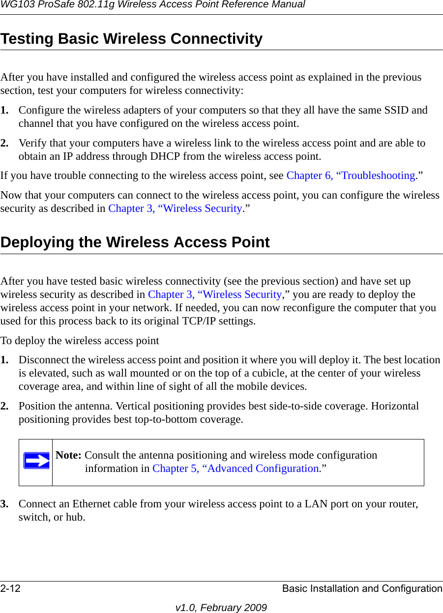 WG103 ProSafe 802.11g Wireless Access Point Reference Manual2-12 Basic Installation and Configurationv1.0, February 2009Testing Basic Wireless ConnectivityAfter you have installed and configured the wireless access point as explained in the previous section, test your computers for wireless connectivity:1. Configure the wireless adapters of your computers so that they all have the same SSID and channel that you have configured on the wireless access point.2. Verify that your computers have a wireless link to the wireless access point and are able to obtain an IP address through DHCP from the wireless access point.If you have trouble connecting to the wireless access point, see Chapter 6, “Troubleshooting.”Now that your computers can connect to the wireless access point, you can configure the wireless security as described in Chapter 3, “Wireless Security.”Deploying the Wireless Access PointAfter you have tested basic wireless connectivity (see the previous section) and have set up wireless security as described in Chapter 3, “Wireless Security,” you are ready to deploy the wireless access point in your network. If needed, you can now reconfigure the computer that you used for this process back to its original TCP/IP settings.To deploy the wireless access point1. Disconnect the wireless access point and position it where you will deploy it. The best location is elevated, such as wall mounted or on the top of a cubicle, at the center of your wireless coverage area, and within line of sight of all the mobile devices.2. Position the antenna. Vertical positioning provides best side-to-side coverage. Horizontal positioning provides best top-to-bottom coverage.3. Connect an Ethernet cable from your wireless access point to a LAN port on your router, switch, or hub.Note: Consult the antenna positioning and wireless mode configuration information in Chapter 5, “Advanced Configuration.”