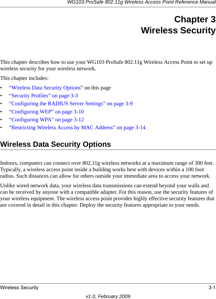 WG103 ProSafe 802.11g Wireless Access Point Reference ManualWireless Security 3-1v1.0, February 2009Chapter 3 Wireless SecurityThis chapter describes how to use your WG103 ProSafe 802.11g Wireless Access Point to set up wireless security for your wireless network.This chapter includes:•“Wireless Data Security Options” on this page•“Security Profiles” on page 3-3•“Configuring the RADIUS Server Settings” on page 3-9•“Configuring WEP” on page 3-10•“Configuring WPA” on page 3-12•“Restricting Wireless Access by MAC Address” on page 3-14Wireless Data Security OptionsIndoors, computers can connect over 802.11g wireless networks at a maximum range of 300 feet. Typically, a wireless access point inside a building works best with devices within a 100 foot radius. Such distances can allow for others outside your immediate area to access your network.Unlike wired network data, your wireless data transmissions can extend beyond your walls and can be received by anyone with a compatible adapter. For this reason, use the security features of your wireless equipment. The wireless access point provides highly effective security features that are covered in detail in this chapter. Deploy the security features appropriate to your needs.
