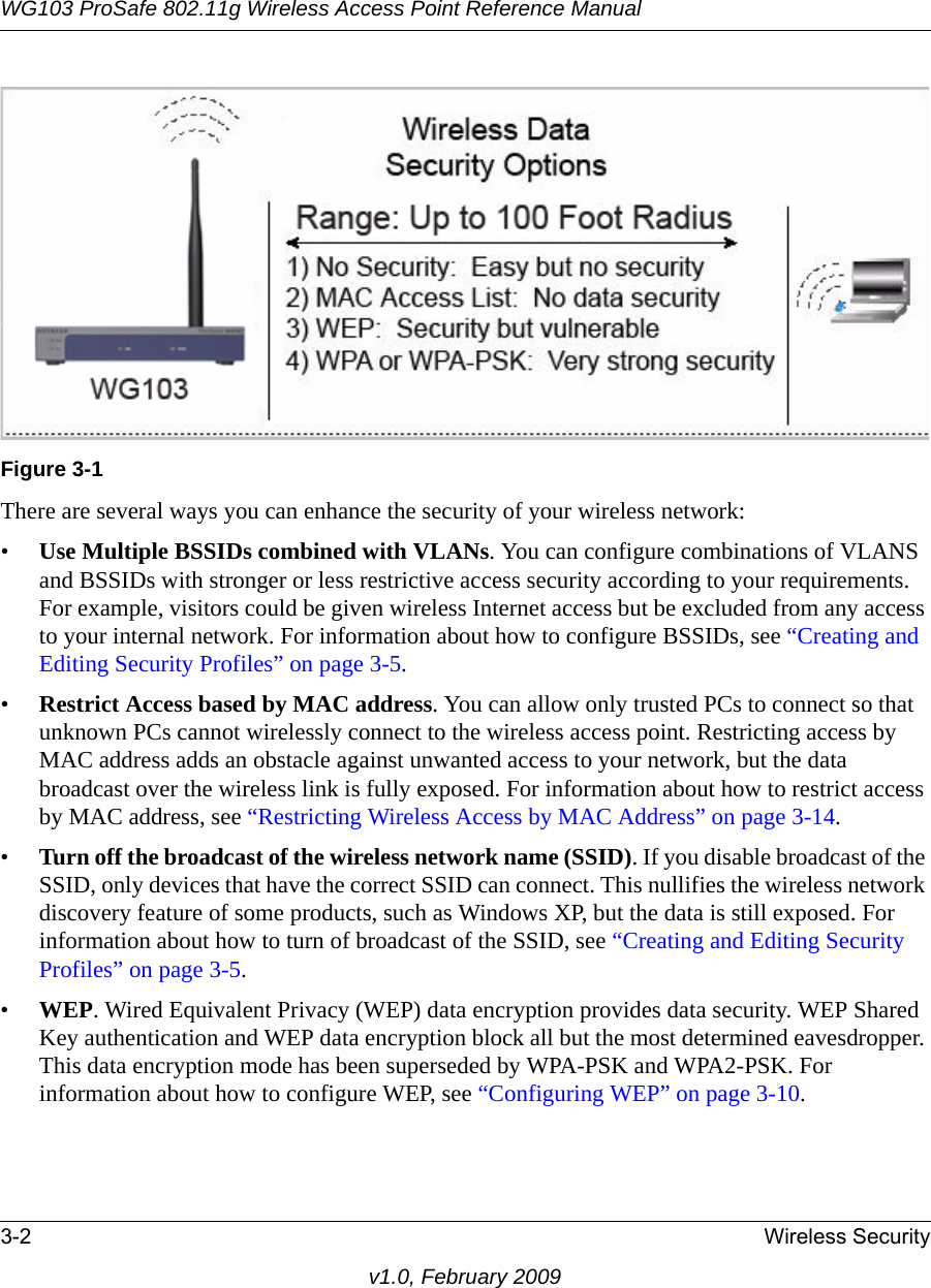 WG103 ProSafe 802.11g Wireless Access Point Reference Manual3-2 Wireless Securityv1.0, February 2009There are several ways you can enhance the security of your wireless network:•Use Multiple BSSIDs combined with VLANs. You can configure combinations of VLANS and BSSIDs with stronger or less restrictive access security according to your requirements. For example, visitors could be given wireless Internet access but be excluded from any access to your internal network. For information about how to configure BSSIDs, see “Creating and Editing Security Profiles” on page 3-5.•Restrict Access based by MAC address. You can allow only trusted PCs to connect so that unknown PCs cannot wirelessly connect to the wireless access point. Restricting access by MAC address adds an obstacle against unwanted access to your network, but the data broadcast over the wireless link is fully exposed. For information about how to restrict access by MAC address, see “Restricting Wireless Access by MAC Address” on page 3-14.•Turn off the broadcast of the wireless network name (SSID). If you disable broadcast of the SSID, only devices that have the correct SSID can connect. This nullifies the wireless network discovery feature of some products, such as Windows XP, but the data is still exposed. For information about how to turn of broadcast of the SSID, see “Creating and Editing Security Profiles” on page 3-5.•WEP. Wired Equivalent Privacy (WEP) data encryption provides data security. WEP Shared Key authentication and WEP data encryption block all but the most determined eavesdropper. This data encryption mode has been superseded by WPA-PSK and WPA2-PSK. For information about how to configure WEP, see “Configuring WEP” on page 3-10.Figure 3-1