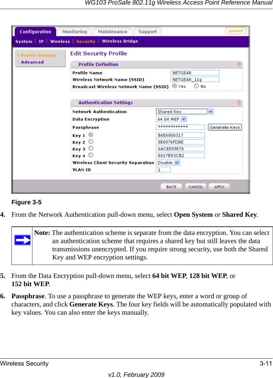 WG103 ProSafe 802.11g Wireless Access Point Reference ManualWireless Security 3-11v1.0, February 20094. From the Network Authentication pull-down menu, select Open System or Shared Key.5. From the Data Encryption pull-down menu, select 64 bit WEP, 128 bit WEP, or 152 bit WEP.6. Passphrase. To use a passphrase to generate the WEP keys, enter a word or group of characters, and click Generate Keys. The four key fields will be automatically populated with key values. You can also enter the keys manually. Figure 3-5Note: The authentication scheme is separate from the data encryption. You can select an authentication scheme that requires a shared key but still leaves the data transmissions unencrypted. If you require strong security, use both the Shared Key and WEP encryption settings.