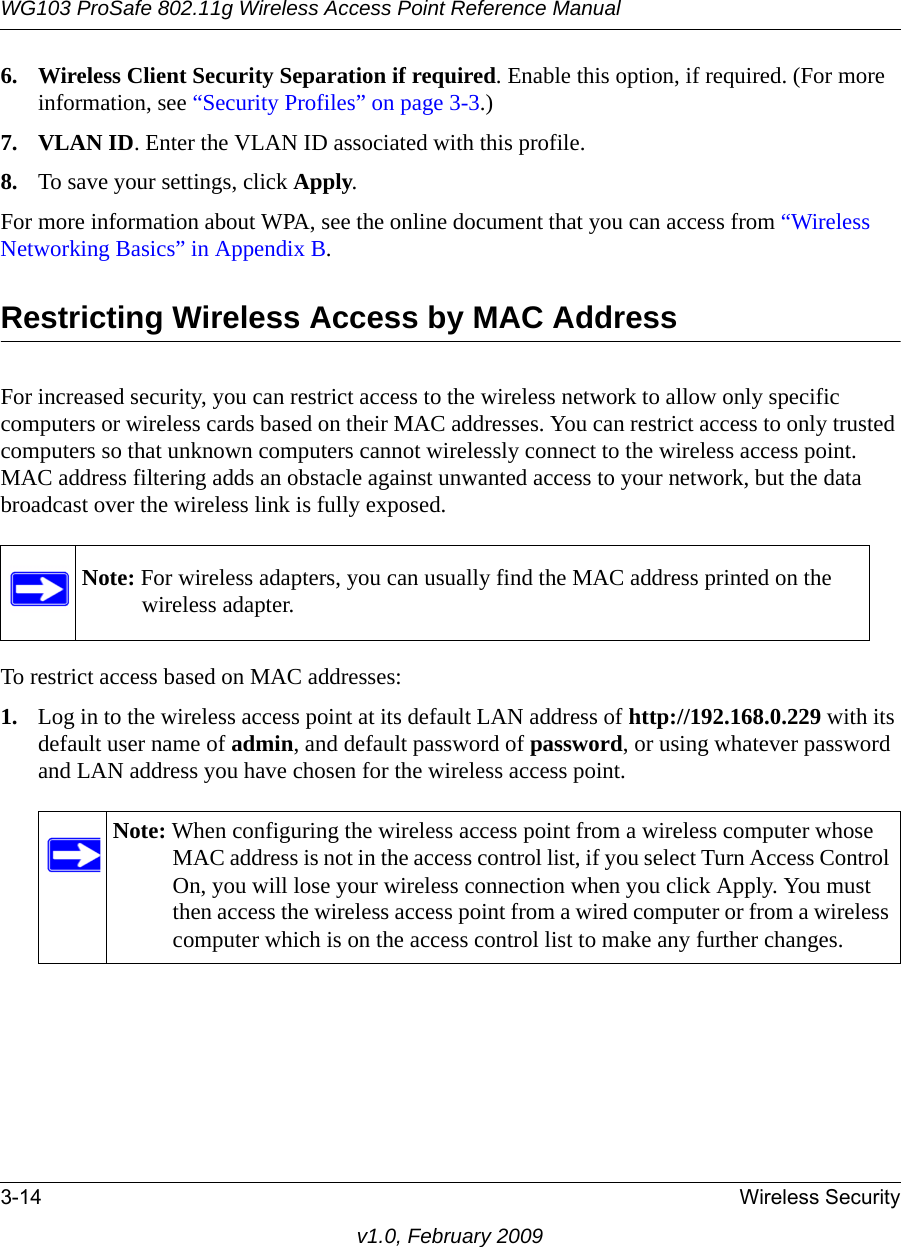 WG103 ProSafe 802.11g Wireless Access Point Reference Manual3-14 Wireless Securityv1.0, February 20096. Wireless Client Security Separation if required. Enable this option, if required. (For more information, see “Security Profiles” on page 3-3.)7. VLAN ID. Enter the VLAN ID associated with this profile.8. To save your settings, click Apply.For more information about WPA, see the online document that you can access from “Wireless Networking Basics” in Appendix B.Restricting Wireless Access by MAC AddressFor increased security, you can restrict access to the wireless network to allow only specific computers or wireless cards based on their MAC addresses. You can restrict access to only trusted computers so that unknown computers cannot wirelessly connect to the wireless access point. MAC address filtering adds an obstacle against unwanted access to your network, but the data broadcast over the wireless link is fully exposed.To restrict access based on MAC addresses:1. Log in to the wireless access point at its default LAN address of http://192.168.0.229 with its default user name of admin, and default password of password, or using whatever password and LAN address you have chosen for the wireless access point.Note: For wireless adapters, you can usually find the MAC address printed on the wireless adapter.Note: When configuring the wireless access point from a wireless computer whose MAC address is not in the access control list, if you select Turn Access Control On, you will lose your wireless connection when you click Apply. You must then access the wireless access point from a wired computer or from a wireless computer which is on the access control list to make any further changes.