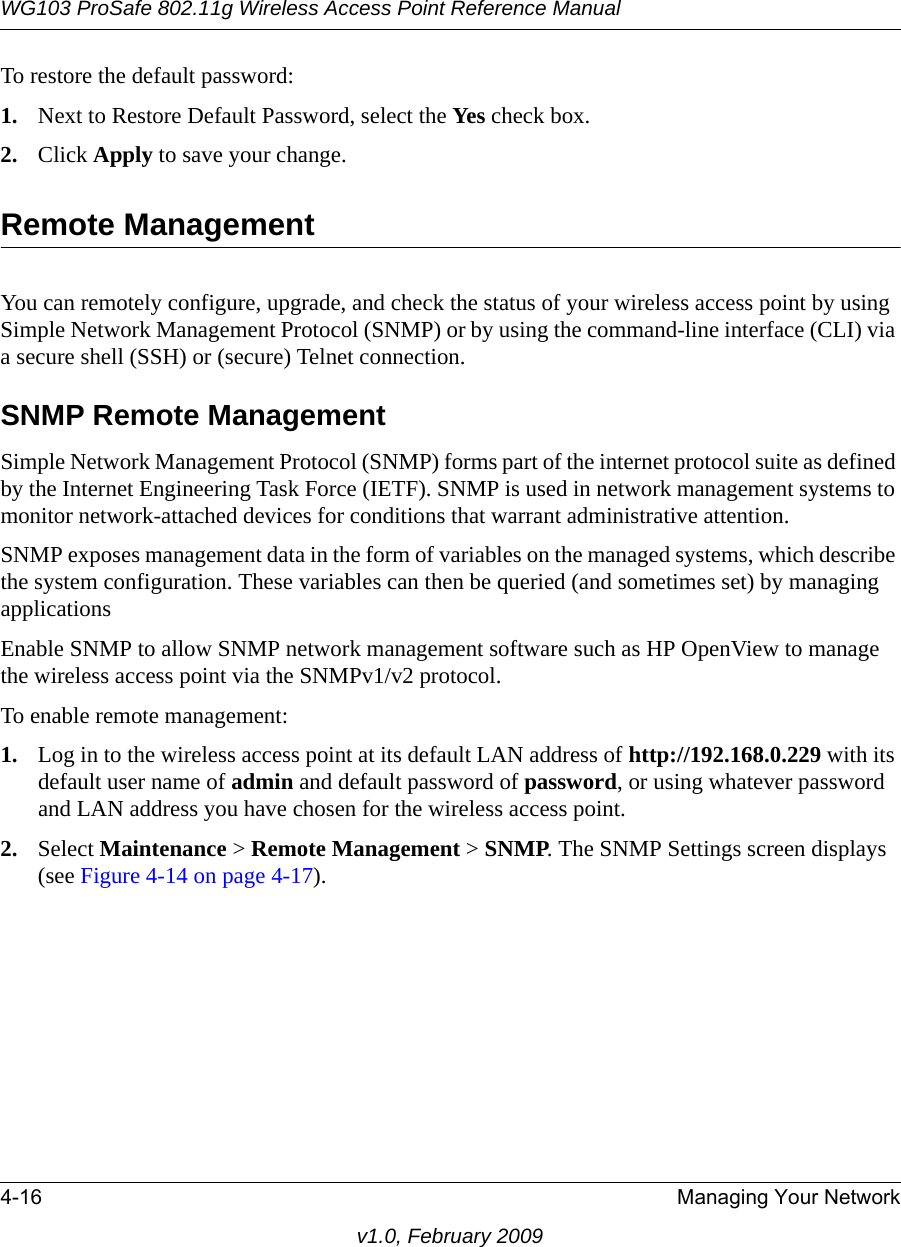 WG103 ProSafe 802.11g Wireless Access Point Reference Manual4-16 Managing Your Networkv1.0, February 2009To restore the default password:1. Next to Restore Default Password, select the Yes check box.2. Click Apply to save your change.Remote ManagementYou can remotely configure, upgrade, and check the status of your wireless access point by using Simple Network Management Protocol (SNMP) or by using the command-line interface (CLI) via a secure shell (SSH) or (secure) Telnet connection.SNMP Remote ManagementSimple Network Management Protocol (SNMP) forms part of the internet protocol suite as defined by the Internet Engineering Task Force (IETF). SNMP is used in network management systems to monitor network-attached devices for conditions that warrant administrative attention. SNMP exposes management data in the form of variables on the managed systems, which describe the system configuration. These variables can then be queried (and sometimes set) by managing applicationsEnable SNMP to allow SNMP network management software such as HP OpenView to manage the wireless access point via the SNMPv1/v2 protocol.To enable remote management:1. Log in to the wireless access point at its default LAN address of http://192.168.0.229 with its default user name of admin and default password of password, or using whatever password and LAN address you have chosen for the wireless access point.2. Select Maintenance &gt; Remote Management &gt; SNMP. The SNMP Settings screen displays (see Figure 4-14 on page 4-17).