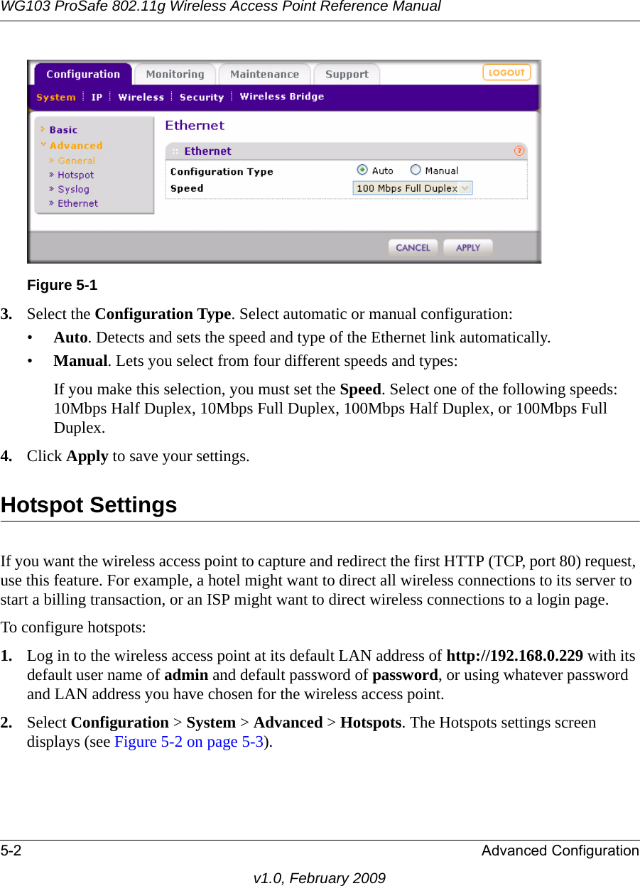 WG103 ProSafe 802.11g Wireless Access Point Reference Manual5-2 Advanced Configurationv1.0, February 20093. Select the Configuration Type. Select automatic or manual configuration:•Auto. Detects and sets the speed and type of the Ethernet link automatically. •Manual. Lets you select from four different speeds and types:If you make this selection, you must set the Speed. Select one of the following speeds: 10Mbps Half Duplex, 10Mbps Full Duplex, 100Mbps Half Duplex, or 100Mbps Full Duplex.4. Click Apply to save your settings.Hotspot SettingsIf you want the wireless access point to capture and redirect the first HTTP (TCP, port 80) request, use this feature. For example, a hotel might want to direct all wireless connections to its server to start a billing transaction, or an ISP might want to direct wireless connections to a login page.To configure hotspots:1. Log in to the wireless access point at its default LAN address of http://192.168.0.229 with its default user name of admin and default password of password, or using whatever password and LAN address you have chosen for the wireless access point.2. Select Configuration &gt; System &gt; Advanced &gt; Hotspots. The Hotspots settings screen displays (see Figure 5-2 on page 5-3).Figure 5-1