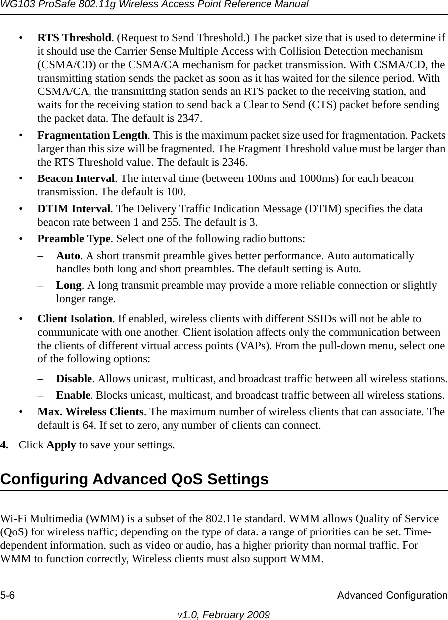 WG103 ProSafe 802.11g Wireless Access Point Reference Manual5-6 Advanced Configurationv1.0, February 2009•RTS Threshold. (Request to Send Threshold.) The packet size that is used to determine if it should use the Carrier Sense Multiple Access with Collision Detection mechanism (CSMA/CD) or the CSMA/CA mechanism for packet transmission. With CSMA/CD, the transmitting station sends the packet as soon as it has waited for the silence period. With CSMA/CA, the transmitting station sends an RTS packet to the receiving station, and waits for the receiving station to send back a Clear to Send (CTS) packet before sending the packet data. The default is 2347.•Fragmentation Length. This is the maximum packet size used for fragmentation. Packets larger than this size will be fragmented. The Fragment Threshold value must be larger than the RTS Threshold value. The default is 2346.•Beacon Interval. The interval time (between 100ms and 1000ms) for each beacon transmission. The default is 100.•DTIM Interval. The Delivery Traffic Indication Message (DTIM) specifies the data beacon rate between 1 and 255. The default is 3.•Preamble Type. Select one of the following radio buttons:–Auto. A short transmit preamble gives better performance. Auto automatically handles both long and short preambles. The default setting is Auto.–Long. A long transmit preamble may provide a more reliable connection or slightly longer range. •Client Isolation. If enabled, wireless clients with different SSIDs will not be able to communicate with one another. Client isolation affects only the communication between the clients of different virtual access points (VAPs). From the pull-down menu, select one of the following options:–Disable. Allows unicast, multicast, and broadcast traffic between all wireless stations.–Enable. Blocks unicast, multicast, and broadcast traffic between all wireless stations.•Max. Wireless Clients. The maximum number of wireless clients that can associate. The default is 64. If set to zero, any number of clients can connect.4. Click Apply to save your settings.Configuring Advanced QoS SettingsWi-Fi Multimedia (WMM) is a subset of the 802.11e standard. WMM allows Quality of Service (QoS) for wireless traffic; depending on the type of data. a range of priorities can be set. Time-dependent information, such as video or audio, has a higher priority than normal traffic. For WMM to function correctly, Wireless clients must also support WMM.