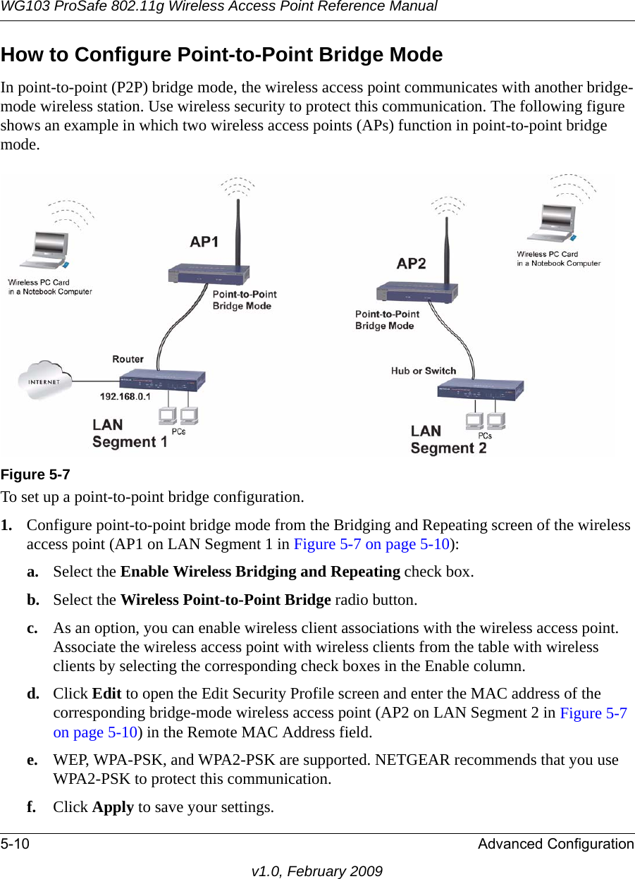 WG103 ProSafe 802.11g Wireless Access Point Reference Manual5-10 Advanced Configurationv1.0, February 2009How to Configure Point-to-Point Bridge ModeIn point-to-point (P2P) bridge mode, the wireless access point communicates with another bridge-mode wireless station. Use wireless security to protect this communication. The following figure shows an example in which two wireless access points (APs) function in point-to-point bridge mode.To set up a point-to-point bridge configuration.1. Configure point-to-point bridge mode from the Bridging and Repeating screen of the wireless access point (AP1 on LAN Segment 1 in Figure 5-7 on page 5-10):a. Select the Enable Wireless Bridging and Repeating check box.b. Select the Wireless Point-to-Point Bridge radio button.c. As an option, you can enable wireless client associations with the wireless access point. Associate the wireless access point with wireless clients from the table with wireless clients by selecting the corresponding check boxes in the Enable column.d. Click Edit to open the Edit Security Profile screen and enter the MAC address of the corresponding bridge-mode wireless access point (AP2 on LAN Segment 2 in Figure 5-7 on page 5-10) in the Remote MAC Address field.e. WEP, WPA-PSK, and WPA2-PSK are supported. NETGEAR recommends that you use WPA2-PSK to protect this communication.f. Click Apply to save your settings.Figure 5-7