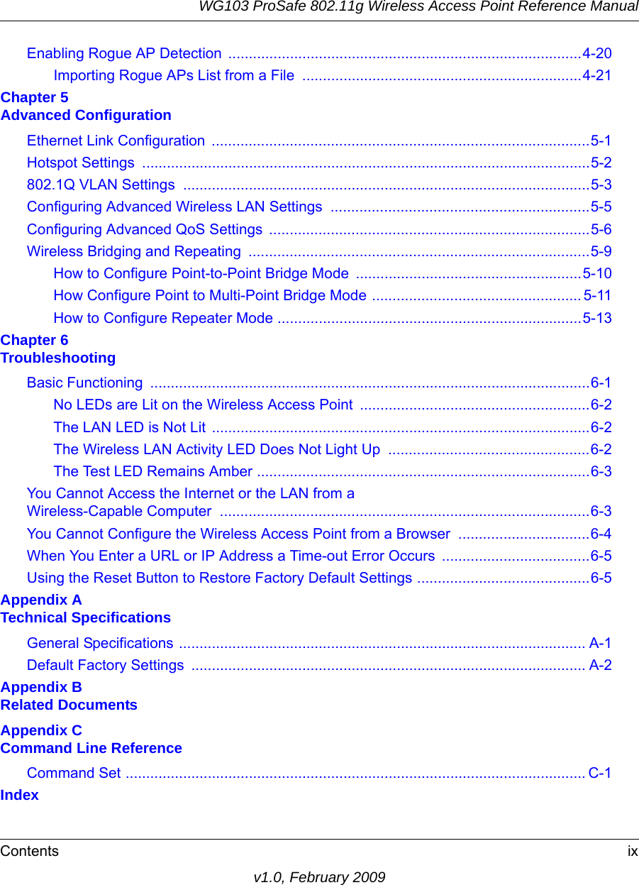 WG103 ProSafe 802.11g Wireless Access Point Reference ManualContents ixv1.0, February 2009Enabling Rogue AP Detection  ......................................................................................4-20Importing Rogue APs List from a File  ....................................................................4-21Chapter 5  Advanced ConfigurationEthernet Link Configuration  ............................................................................................5-1Hotspot Settings  .............................................................................................................5-2802.1Q VLAN Settings  ...................................................................................................5-3Configuring Advanced Wireless LAN Settings  ...............................................................5-5Configuring Advanced QoS Settings  ..............................................................................5-6Wireless Bridging and Repeating  ...................................................................................5-9How to Configure Point-to-Point Bridge Mode .......................................................5-10How Configure Point to Multi-Point Bridge Mode ................................................... 5-11How to Configure Repeater Mode ..........................................................................5-13Chapter 6  TroubleshootingBasic Functioning  ...........................................................................................................6-1No LEDs are Lit on the Wireless Access Point ........................................................6-2The LAN LED is Not Lit  ............................................................................................6-2The Wireless LAN Activity LED Does Not Light Up  .................................................6-2The Test LED Remains Amber .................................................................................6-3You Cannot Access the Internet or the LAN from a Wireless-Capable Computer  ..........................................................................................6-3You Cannot Configure the Wireless Access Point from a Browser  ................................6-4When You Enter a URL or IP Address a Time-out Error Occurs  ....................................6-5Using the Reset Button to Restore Factory Default Settings ..........................................6-5Appendix A  Technical SpecificationsGeneral Specifications ................................................................................................... A-1Default Factory Settings  ................................................................................................ A-2Appendix B  Related DocumentsAppendix C  Command Line ReferenceCommand Set ................................................................................................................ C-1Index