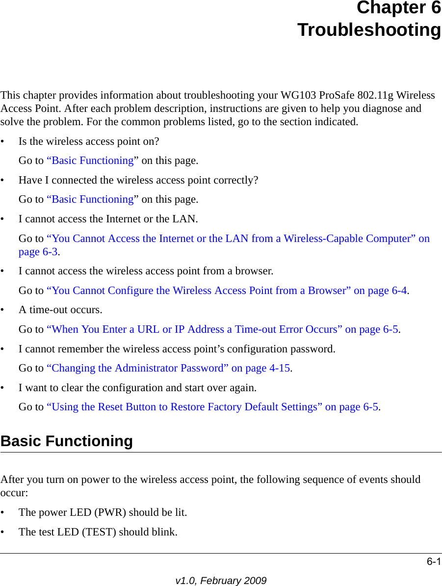 6-1v1.0, February 2009Chapter 6 TroubleshootingThis chapter provides information about troubleshooting your WG103 ProSafe 802.11g Wireless Access Point. After each problem description, instructions are given to help you diagnose and solve the problem. For the common problems listed, go to the section indicated.• Is the wireless access point on?Go to “Basic Functioning” on this page.• Have I connected the wireless access point correctly?Go to “Basic Functioning” on this page.• I cannot access the Internet or the LAN.Go to “You Cannot Access the Internet or the LAN from a Wireless-Capable Computer” on page 6-3.• I cannot access the wireless access point from a browser.Go to “You Cannot Configure the Wireless Access Point from a Browser” on page 6-4.• A time-out occurs.Go to “When You Enter a URL or IP Address a Time-out Error Occurs” on page 6-5.• I cannot remember the wireless access point’s configuration password.Go to “Changing the Administrator Password” on page 4-15.• I want to clear the configuration and start over again.Go to “Using the Reset Button to Restore Factory Default Settings” on page 6-5.Basic FunctioningAfter you turn on power to the wireless access point, the following sequence of events should occur:• The power LED (PWR) should be lit.• The test LED (TEST) should blink.